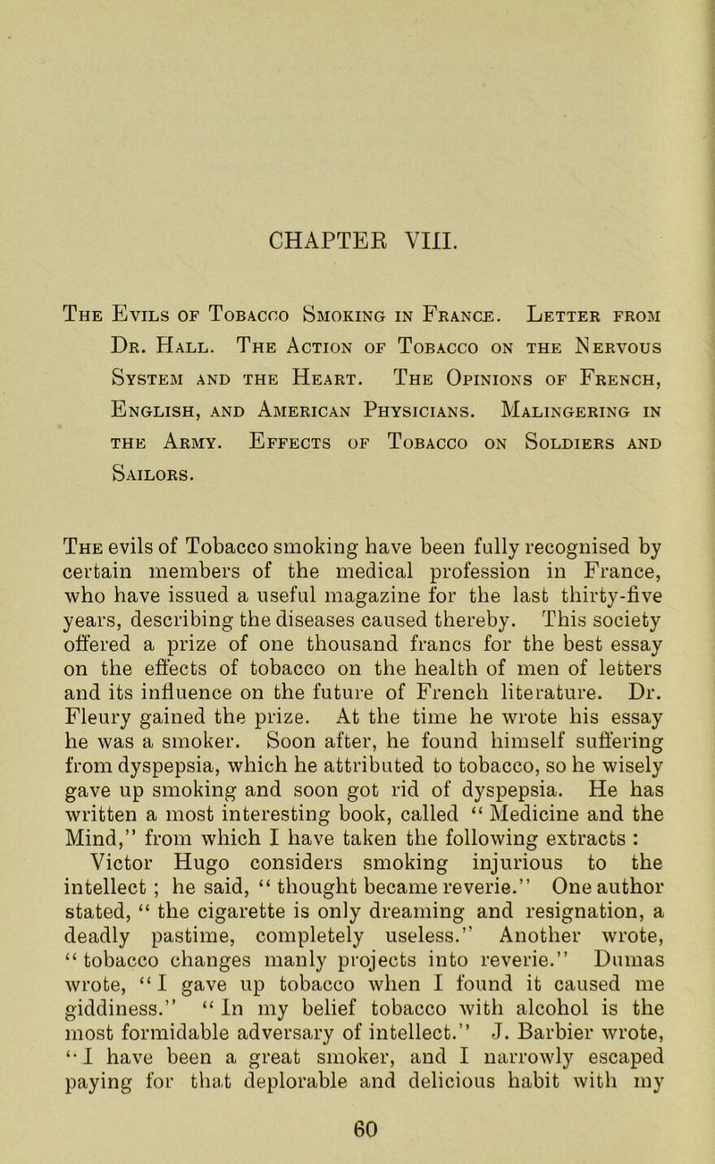 The Evils of Tobacco Smoking in France. Letter from Dr. Hall. The Action of Tobacco on the Nervous System and the Heart. The Opinions of French, English, and American Physicians. Malingering in the Army. Effects of Tobacco on Soldiers and Sailors. The evils of Tobacco smoking have been fully recognised by certain members of the medical profession in France, who have issued a useful magazine for the last thirty-five years, describing the diseases caused thereby. This society offered a prize of one thousand francs for the best essay on the effects of tobacco on the health of men of letters and its influence on the future of French literature. Dr. Fleury gained the prize. At the time he wrote his essay he was a smoker. Soon after, he found himself suffering from dyspepsia, which he attributed to tobacco, so he wisely gave up smoking and soon got rid of dyspepsia. He has written a most interesting book, called “ Medicine and the Mind,” from which I have taken the following extracts : Victor Hugo considers smoking injurious to the intellect; he said, “ thought became reverie.” One author stated, “ the cigarette is only dreaming and resignation, a deadly pastime, completely useless.” Another wrote, “ tobacco changes manly projects into reverie.” Dumas wrote, “ I gave up tobacco when I found it caused me giddiness.” “ In my belief tobacco with alcohol is the most formidable adversary of intellect.” J. Barbier wrote, ‘•I have been a great smoker, and I narrowly escaped paying for that deplorable and delicious habit with my