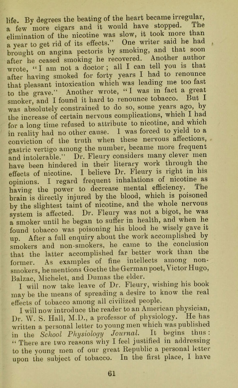 life. By degrees the beating of the heart became inegulai, a few more cigars and it would have stopped. The elimination of the nicotine was slow, it took more than a year to get rid of its effects.” One writer said he had brought on angina pectoris by smoking, and that soon after he ceased smoking he recovered. Another author wrote, “ I am not a doctor ; all I can tell you is that after having smoked for forty years I had to 1 enounce that pleasant intoxication which was leading me too last to the grave.” Another wrote, “I was in fact a great smoker, and I found it hard to renounce tobacco. But I was absolutely constrained to do so, some years ago, by the increase of certain nervous complications, which I had for a long time refused to attribute to nicotine, and which in reality0 had no other cause. 1 was forced to yield to a conviction of the truth when these neivous affections, o-astric vertigo among the number, became moie fiequent and intolerable.” Dr. Fleury considers many clevei men have been hindered in their literary woik thiough the effects of nicotine. I believe Dr. Fleury is right in his opinions. I regard frequent inhalations of nicotine as having the power to decrease mental efficiency. The brain is directly injured by the blood, which is poisoned by the slightest taint of nicotine, and the whole nervous svstem is affected. Dr. Fleury was not a bigot, he was a smoker until he began to suffer in health, and when he found tobacco was poisoning his blood he wisely gave it up. After a full enquiry about the work accomplished by smokers and non-smokers, he came to the conclusion that the latter accomplished far better work than the former. As examples ot tine intellects among non- smokers, he mentions Goethe the German poet,\ ictor Hugo, Balzac, Michelet, and Dumas the elder. I will now take leave of Dr. Fleury, wishing his book may be the means of spreading a desire to know the real effects of tobacco among all civilized people. I will now introduce the reader to an American physician, Dr. W. S. Hall, M.D., a professor of physiology. He has written a personal letter to young men which was published in the School Physiology JouttlclI. It begins thus . “ There are two reasons why I feel justified in addressing to the young men ot our great Republic a peisonal lettei upon the subject of tobacco. In the first place, I have