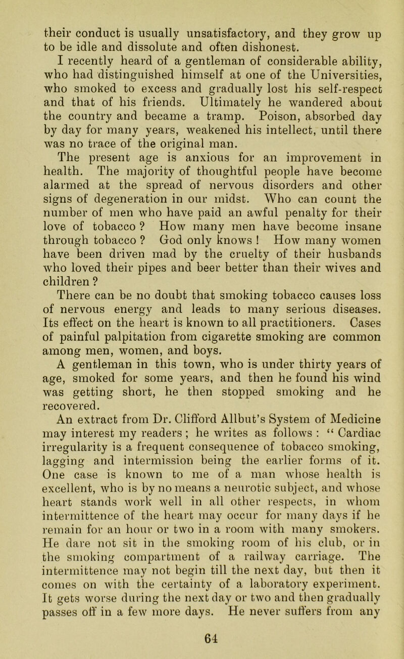 their conduct is usually unsatisfactory, and they grow up to be idle and dissolute and often dishonest. I recently heard of a gentleman of considerable ability, who had distinguished himself at one of the Universities, who smoked to excess and gradually lost his self-respect and that of his friends. Ultimately he wandered about the country and became a tramp. Poison, absorbed day by day for many years, weakened his intellect, until there was no trace of the original man. The present age is anxious for an improvement in health. The majority of thoughtful people have become alarmed at the spread of nervous disorders and other signs of degeneration in our midst. Who can count the number of men who have paid an awful penalty for their love of tobacco ? How many men have become insane through tobacco ? God only knows ! How many women have been driven mad by the cruelty of their husbands who loved their pipes and beer better than their wives and children ? There can be no doubt that smoking tobacco causes loss of nervous energy and leads to many serious diseases. Its effect on the heart is known to all practitioners. Cases of painful palpitation from cigarette smoking are common among men, women, and boys. A gentleman in this town, who is under thirty years of age, smoked for some years, and then he found his wind was getting short, he then stopped smoking and he recovered. An extract from Dr. Clifford Allbut’s System of Medicine may interest my readers ; he writes as follows : “ Cardiac irregularity is a frequent consequence of tobacco smoking, lagging and intermission being the earlier forms of it. One case is known to me of a man whose health is excellent, who is by no means a neurotic subject, and whose heart stands work well in all other respects, in whom intermittence of the heart may occur for many days if he remain for an hour or two in a room with many smokers. He dare not sit in the smoking room of his club, or in the smoking compartment of a railway carriage. The intermittence may not begin till the next day, but then it comes on with the certainty of a laboratory experiment. It gets worse during the next day or two and then gradually passes off in a few more days. He never suffers from any