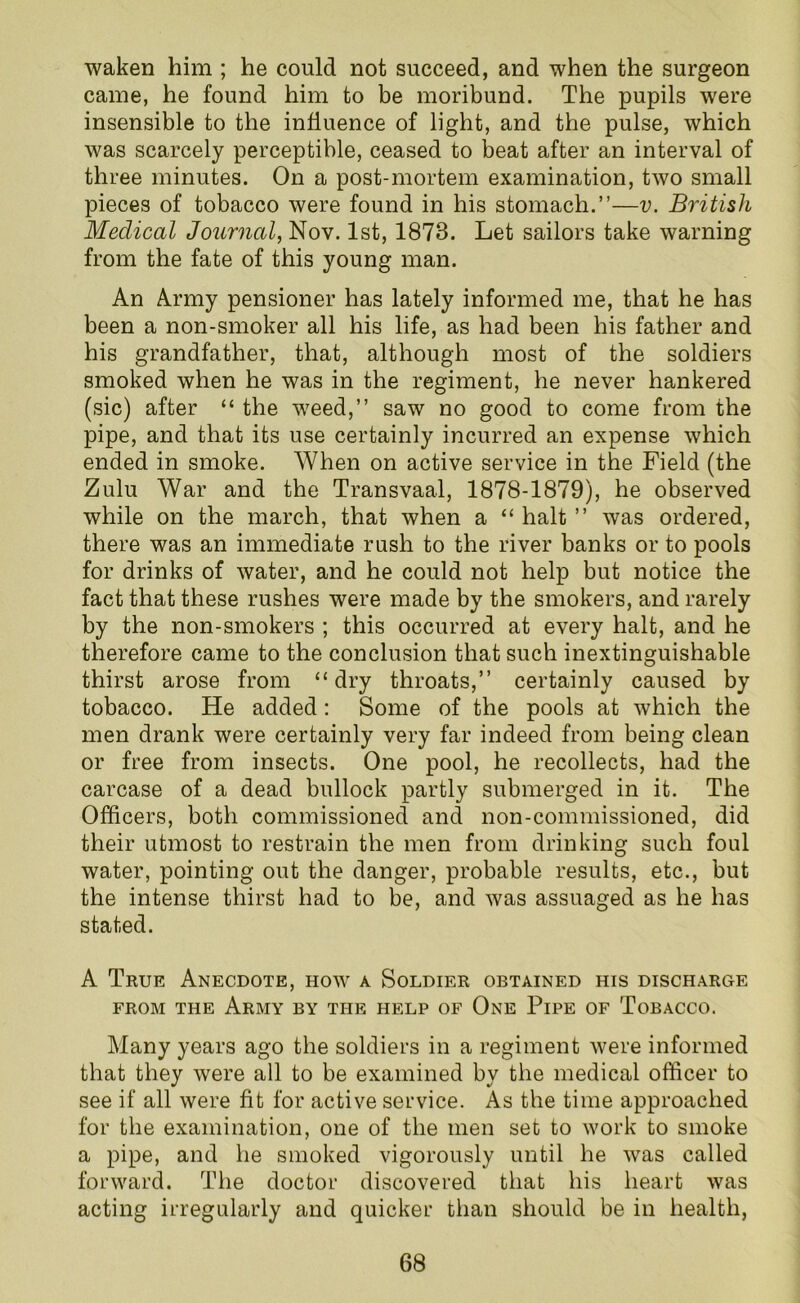 waken him ; he could not succeed, and when the surgeon came, he found him to be moribund. The pupils were insensible to the influence of light, and the pulse, which was scarcely perceptible, ceased to beat after an interval of three minutes. On a post-mortem examination, two small pieces of tobacco were found in his stomach.”—v. British Medical Journal, Nov. 1st, 1873. Let sailors take warning from the fate of this young man. An Army pensioner has lately informed me, that he has been a non-smoker all his life, as had been his father and his grandfather, that, although most of the soldiers smoked when he was in the regiment, he never hankered (sic) after “ the weed,” saw no good to come from the pipe, and that its use certainly incurred an expense which ended in smoke. When on active service in the Field (the Zulu War and the Transvaal, 1878-1879), he observed while on the march, that when a “ halt ” was ordered, there was an immediate rush to the river banks or to pools for drinks of water, and he could not help but notice the fact that these rushes were made by the smokers, and rarely by the non-smokers ; this occurred at every halt, and he therefore came to the conclusion that such inextinguishable thirst arose from “dry throats,” certainly caused by tobacco. He added: Some of the pools at which the men drank were certainly very far indeed from being clean or free from insects. One pool, he recollects, had the carcase of a dead bullock partly submerged in it. The Officers, both commissioned and non-commissioned, did their utmost to restrain the men from drinking such foul water, pointing out the danger, probable results, etc., but the intense thirst had to be, and was assuaged as he has stated. A True Anecdote, how a Soldier obtained his discharge from the Army by the help of One Pipe of Tobacco. Many years ago the soldiers in a regiment were informed that they were all to be examined by the medical officer to see if all were fit for active service. As the time approached for the examination, one of the men set to work to smoke a pipe, and he smoked vigorously until he was called forward. The doctor discovered that his heart was acting irregularly and quicker than should be in health,