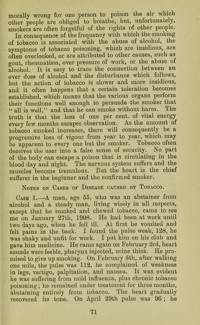 morally wrong for one person to poison the air which other people are obliged to breathe, but, unfortunately, smokers are often forgetful of the rights of other people. In consequence of the frequency with which the smoking of tobacco is associated with the abuse of alcohol, the symptoms of tobacco poisoning, which are insidious, aie often overlooked, or are attributed to other causes, such as gout, rheumatism, over pressure of work, or the abuse of alcohol. It is easy to trace the connection between an over dose of alcohol and the disturbance which follows, but the action of tobacco is slower and more insidious, and it often happens that a certain toleration becomes established, which means that the various organs perform their functions well enough to persuade the smoker that “ all is well,” and that he can smoke without harm. The truth is that the loss of one per cent, of vital energy every few months escapes observation. As the amount of tobacco smoked increases, there will consequently be a progressive loss of vigour from year to year, which may be apparent to every one but the smoker. Tobacco often deceives the user into a false sense of security. No part of the body can escape a poison that is circulating in the blood day and night. The nervous system suffers and the muscles become tremulous. But the heart is the chief sufferer in the beginner and the confirmed smoker. Notes on Cases of Disease caused by Tobacco. Case 1.—A man, age 55, who was an abstainer from alcohol and a steady man, living wisely in all respects, except that he smoked and chewed tobacco, came to see me on January 27th, 1908. He had been at work until two days ago, when he fell ill. At first he vomited and felt pains in the back. I found the pulse weak, 128, he was shaky and unfit for work. I put him on his club and gave him medicine. He came again on February 3rd, heart sounds were feeble, pharynx injected, urine thick. He pro- mised to give up smoking. On February 5th, after walking one mile, the pulse was 112, he complained of weakness in legs, vertigo, palpitation, and nausea. It was evident he was suffering from mild influenza, plus chronic tobacco poisoning; he remained under treatment for three months, abstaining entirely from tobacco. The heart gradually recovered its tone. On April 29th pulse was 96 ; he