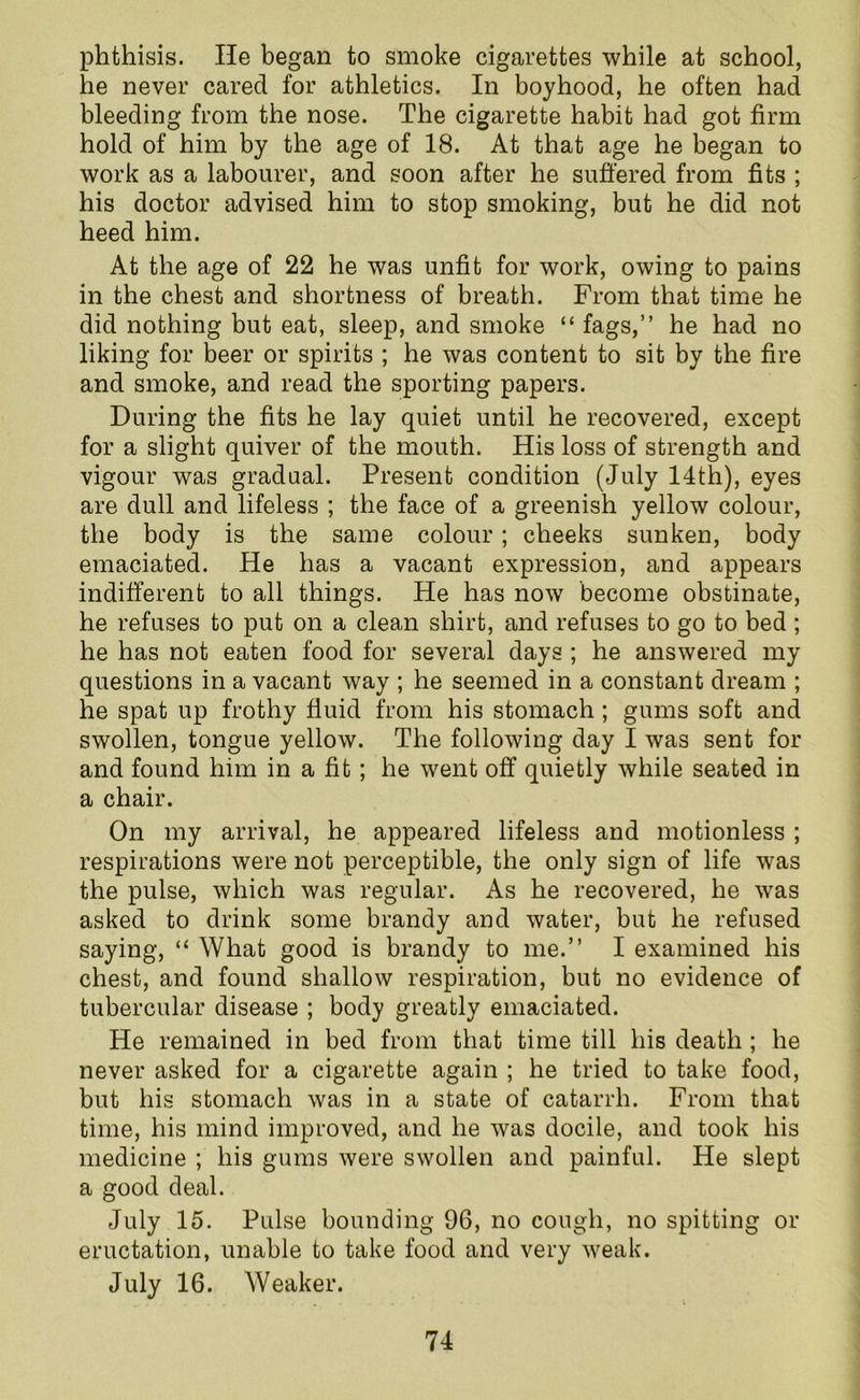 phthisis. He began to smoke cigarettes while at school, he never cared for athletics. In boyhood, he often had bleeding from the nose. The cigarette habit had got firm hold of him by the age of 18. At that age he began to work as a labourer, and soon after he suffered from fits ; his doctor advised him to stop smoking, but he did not heed him. At the age of 22 he was unfit for work, owing to pains in the chest and shortness of breath. From that time he did nothing but eat, sleep, and smoke “ fags,” he had no liking for beer or spirits ; he was content to sit by the fire and smoke, and read the sporting papers. During the fits he lay quiet until he recovered, except for a slight quiver of the mouth. His loss of strength and vigour was gradual. Present condition (July 14th), eyes are dull and lifeless ; the face of a greenish yellow colour, the body is the same colour; cheeks sunken, body emaciated. He has a vacant expression, and appears indifferent to all things. He has now become obstinate, he refuses to put on a clean shirt, and refuses to go to bed ; he has not eaten food for several days ; he answered my questions in a vacant way ; he seemed in a constant dream ; he spat up frothy fluid from his stomach ; gums soft and swollen, tongue yellow. The following day I was sent for and found him in a fit; he went off quietly while seated in a chair. On my arrival, he appeared lifeless and motionless ; respirations were not perceptible, the only sign of life was the pulse, which was regular. As he recovered, he was asked to drink some brandy and water, but he refused saying, “ What good is brandy to me.” I examined his chest, and found shallow respiration, but no evidence of tubercular disease ; body greatly emaciated. He remained in bed from that time till his death ; he never asked for a cigarette again ; he tried to take food, but his stomach was in a state of catarrh. From that time, his mind improved, and he was docile, and took his medicine ; his gums were swollen and painful. He slept a good deal. July 15. Pulse bounding 96, no cough, no spitting or eructation, unable to take food and very weak. July 16. Weaker.