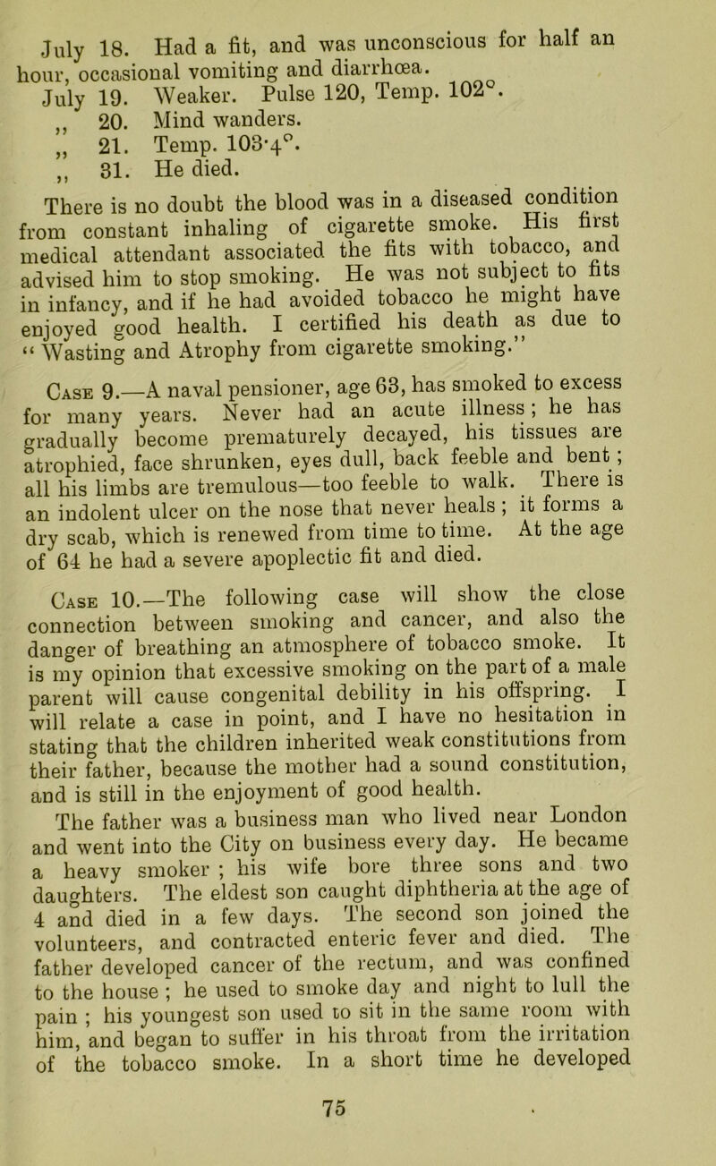 July 18. Had a fit, and was unconscious for half an hour, occasional vomiting and dianlioea. July 19. Weaker. Pulse 120, Temp. 102°. „ 20. Mind wanders. „ 21. Temp. 103-4°. ,, 31. He died. There is no doubt the blood was in a diseased condition from constant inhaling of cigarette smoke. His first medical attendant associated the fits with tobacco, and advised him to stop smoking. He was not subject to fits in infancy, and if he had avoided tobacco he might have enjoyed good health. I certified his death as due to “ Wasting and Atrophy from cigarette smoking.” Case 9.—A naval pensioner, age 63, has smoked to excess for many years. Never had an acute illness, he has gradually become prematurely decayed, his tissues are atrophied, face shrunken, eyes dull, back feeble and bent, all his limbs are tremulous—too feeble to walk. There is an indolent ulcer on the nose that nevei heals , it foims a dry scab, which is renewed from time to time. At the age of 64 he had a severe apoplectic fit and died. Case 10.—The following case will show the close connection between smoking and cancer, and also the danger of breathing an atmosphere of tobacco smoke. It is my opinion that excessive smoking on the part of a male parent will cause congenital debility in his offspring. I will relate a case in point, and I have no hesitation in stating that the children inherited weak constitutions from their father, because the mother had a sound constitution, and is still in the enjoyment of good health. The father was a business man who lived near London and went into the City on business every day. He became a heavy smoker ; his wife bore three sons and two daughters. The eldest son caught diphtheria at the age of 4 and died in a few days. The second son joined the volunteers, and contracted enteric fever and died. The father developed cancer of the rectum, and was confined to the house ; he used to smoke day and night to lull the pain ; his youngest son used to sit in the same room with him, and began to suffer in his throat from the irritation of the tobacco smoke. In a short time he developed