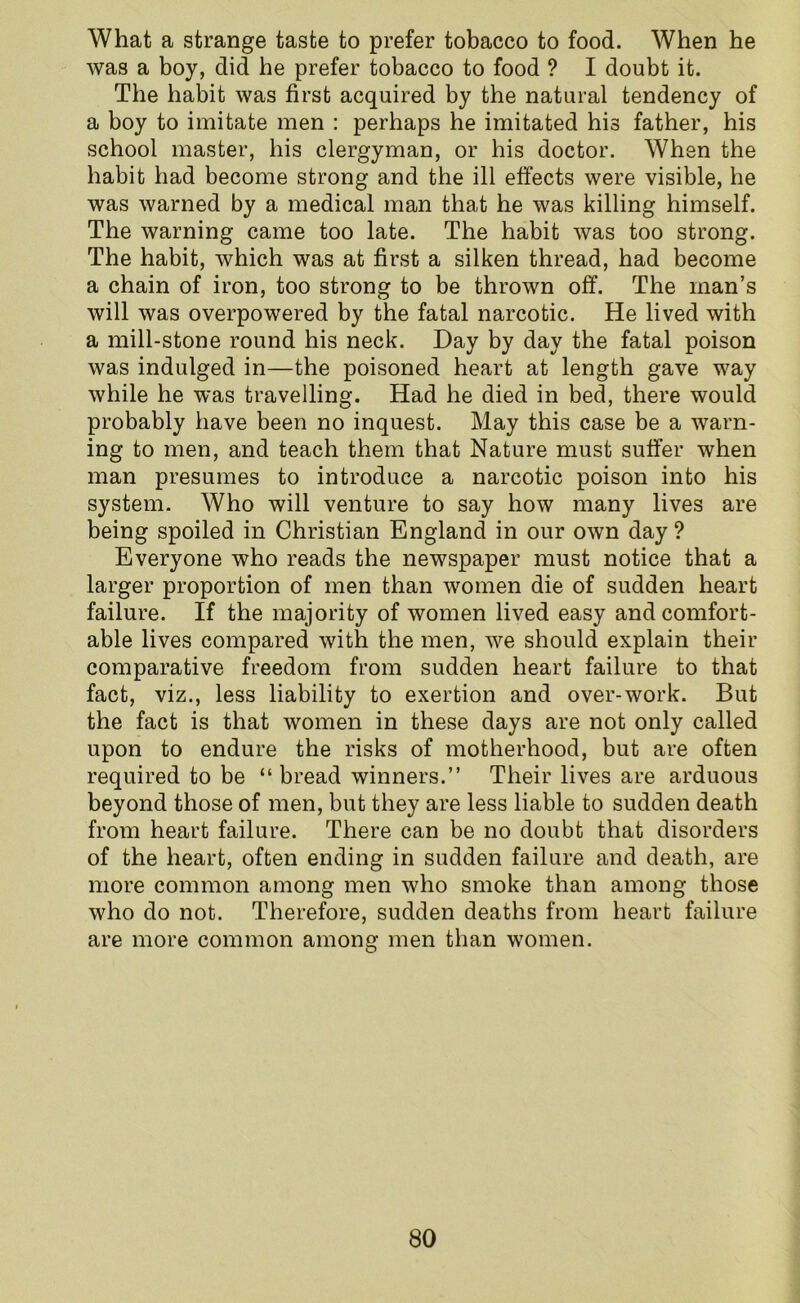 What a strange taste to prefer tobacco to food. When he was a boy, did he prefer tobacco to food ? I doubt it. The habit was first acquired by the natural tendency of a boy to imitate men : perhaps he imitated his father, his school master, his clergyman, or his doctor. When the habit had become strong and the ill effects were visible, he was warned by a medical man that he was killing himself. The warning came too late. The habit was too strong. The habit, which was at first a silken thread, had become a chain of iron, too strong to be thrown off. The man’s will was overpowered by the fatal narcotic. He lived with a mill-stone round his neck. Day by day the fatal poison was indulged in—the poisoned heart at length gave way while he was travelling. Had he died in bed, there would probably have been no inquest. May this case be a warn- ing to men, and teach them that Nature must suffer when man presumes to introduce a narcotic poison into his system. Who will venture to say how many lives are being spoiled in Christian England in our own day ? Everyone who reads the newspaper must notice that a larger proportion of men than women die of sudden heart failure. If the majority of women lived easy and comfort- able lives compared with the men, we should explain their comparative freedom from sudden heart failure to that fact, viz., less liability to exertion and over-work. But the fact is that women in these days are not only called upon to endure the risks of motherhood, but are often required to be “breadwinners.” Their lives are arduous beyond those of men, but they are less liable to sudden death from heart failure. There can be no doubt that disorders of the heart, often ending in sudden failure and death, are more common among men who smoke than among those who do not. Therefore, sudden deaths from heart failure are more common among men than women.