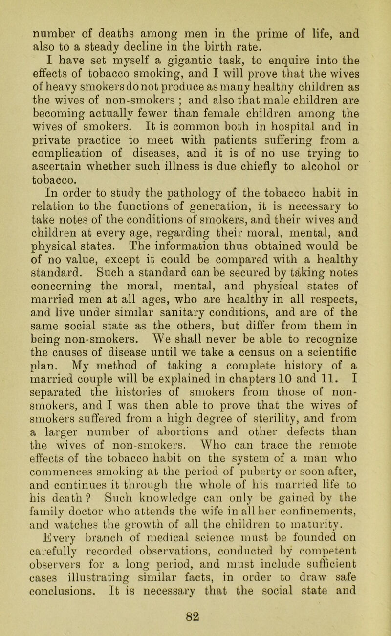 number of deaths among men in the prime of life, and also to a steady decline in the birth rate. I have set myself a gigantic task, to enquire into the effects of tobacco smoking, and I will prove that the wives of heavy smokers do not produce as many healthy children as the wives of non-smokers ; and also that male children are becoming actually fewer than female children among the wives of smokers. It is common both in hospital and in private practice to meet with patients suffering from a complication of diseases, and it is of no use trying to ascertain whether such illness is due chiefly to alcohol or tobacco. In order to study the pathology of the tobacco habit in relation to the functions of generation, it is necessary to take notes of the conditions of smokers, and their wives and children at every age, regarding their moral, mental, and physical states. The information thus obtained would be of no value, except it could be compared with a healthy standard. Such a standard can be secured by taking notes concerning the moral, mental, and physical states of married men at all ages, who are healthy in all respects, and live under similar sanitary conditions, and are of the same social state as the others, but differ from them in being non-smokers. We shall never be able to recognize the causes of disease until we take a census on a scientific plan. My method of taking a complete history of a married couple will be explained in chapters 10 and 11. I separated the histories of smokers from those of non- smokers, and I was then able to prove that the wives of smokers suffered from a high degree of sterility, and from a larger number of abortions and other defects than the wives of non-smokers. Who can trace the remote effects of the tobacco habit on the system of a man who commences smoking at the period of puberty or soon after, and continues it through the whole of his married life to his death ? Such knowledge can only be gained by the family doctor who attends the wife in all her confinements, and watches the growth of all the children to maturity. Every branch of medical science must be founded on carefully recorded observations, conducted by competent observers for a long period, and must include sufficient cases illustrating similar facts, in order to draw safe conclusions. It is necessary that the social state and