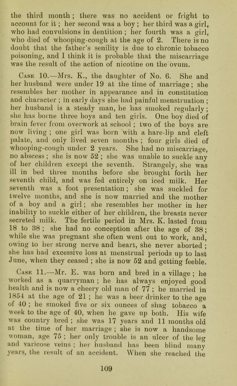 the third month; there was no accident or fright to account for it ; her second was a boy ; her third was a girl, who had convulsions in dentition ; her fourth was a girl, who died of whooping-cough at the age of 2. There is no doubt that the father’s senility is due to chronic tobacco poisoning, and I think it is probable that the miscarriage was the result of the action of nicotine on the ovum. Case 10.—Mrs. K., the daughter of No. 6. She and her husband were under 19 at the time of marriage ; she resembles her mother in appearance and in constitution and character ; in early days she had painful menstruation ; her husband is a steady man, he has smoked regularly; she has borne three boys and ten girls. One boy died of brain fever from overwork at school ; two of the boys are now living ; one girl was born with a hare-lip and cleft palate, and only lived seven months ; four girls died of whooping-cough under 2 years. She had no miscarriage, no abscess ; she is now 52 ; she was unable to suckle any of her children except the seventh. Strangely, she was ill in bed three months before she brought forth her seventh child, and was fed entirely on iced milk. Her seventh was a foot presentation; she was suckled for twelve months, and she is now married and the mother of a boy and a girl; she resembles her mother in her inability to suckle either of her children, the breasts never secreted milk. The fertile period in Mrs. K. lasted from 18 to 38 ; she had no conception after the age of 38; while she was pregnant she often went out to work, and, owing to her strong nerve and heart, she never aborted ; she has had excessive loss at menstrual periods up to last June, when they ceased ; she is now 52 and getting feeble. Case 11.—Mr. E. was born and bred in a village ; he worked as a quarryman ; he has always enjoyed good health and is now a cheery old man of 77 ; he married in 1851 at the age of 21 ; he was a beer drinker to the age of 10 ; he smoked five or six ounces of shag tobacco a week to the age of 10, when he gave up both. His wife was country bred ; she was 17 years and 11 months old at the time of her marriage ; she is now a handsome woman, age 75 ; her only trouble is an ulcer of the leg and varicose veins ; her husband has been blind many years, the result of an accident. When she reached the