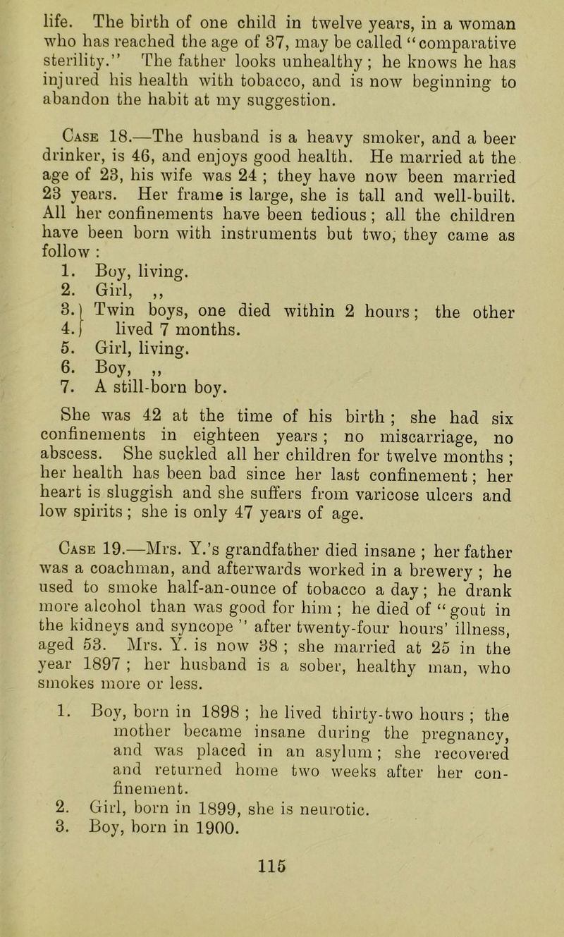 life. The birth of one child in twelve years, in a woman who has reached the age of 87, may be called “comparative sterility.” The father looks unhealthy; he knows he has injured his health with tobacco, and is now beginning to abandon the habit at my suggestion. Case 18.—The husband is a heavy smoker, and a beer drinker, is 46, and enjoys good health. He married at the age of 23, his wife was 24 ; they have now been married 28 years. Her frame is large, she is tall and well-built. All her confinements have been tedious; all the children have been born with instruments but two, they came as follow : 1. Boy, living. 2. Girl, ,, 3. Twin boys, one died within 2 hours; the other 4. ) lived 7 months. 5. Girl, living. 6. Boy, „ 7. A still-born boy. She was 42 at the time of his birth ; she had six confinements in eighteen years ; no miscarriage, no abscess. She suckled all her children for twelve months ; her health has been bad since her last confinement; her heart is sluggish and she suffers from varicose ulcers and low spirits; she is only 47 years of age. Case 19.—Mrs. Y.’s grandfather died insane ; her father was a coachman, and afterwards worked in a brewery ; he used to smoke half-an-ounce of tobacco a day; he drank more alcohol than was good for him ; he died of “ gout in the kidneys and syncope ” after twenty-four hours’ illness, aged 53. Mrs. Y. is now 38 ; she married at 25 in the year 1897 ; her husband is a sober, healthy man, who smokes more or less. 1. Boy, born in 1898 ; he lived thirty-two hours ; the mother became insane during the pregnancy, and was placed in an asylum; she recovered and returned home two weeks after her con- finement. 2. Girl, born in 1899, she is neurotic. 3. Boy, born in 1900.