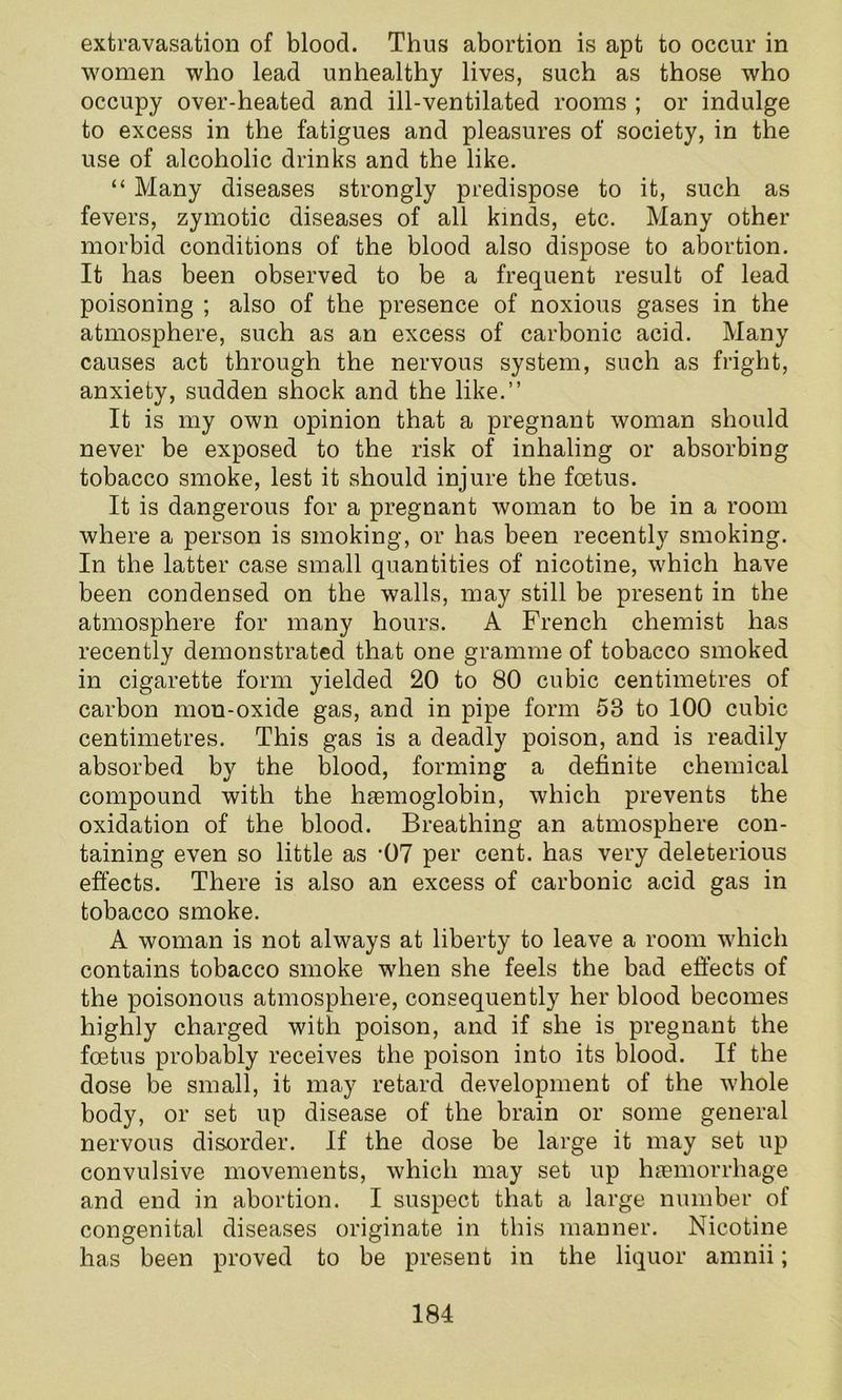 extravasation of blood. Thus abortion is apt to occur in women who lead unhealthy lives, such as those who occupy over-heated and ill-ventilated rooms ; or indulge to excess in the fatigues and pleasures of society, in the use of alcoholic drinks and the like. “ Many diseases strongly predispose to it, such as fevers, zymotic diseases of all kinds, etc. Many other morbid conditions of the blood also dispose to abortion. It has been observed to be a frequent result of lead poisoning ; also of the presence of noxious gases in the atmosphere, such as an excess of carbonic acid. Many causes act through the nervous system, such as fright, anxiety, sudden shock and the like.” It is my own opinion that a pregnant woman should never be exposed to the risk of inhaling or absorbing tobacco smoke, lest it should injure the foetus. It is dangerous for a pregnant woman to be in a room where a person is smoking, or has been recently smoking. In the latter case small quantities of nicotine, which have been condensed on the walls, may still be present in the atmosphere for many hours. A French chemist has recently demonstrated that one gramme of tobacco smoked in cigarette form yielded 20 to 80 cubic centimetres of carbon mon-oxide gas, and in pipe form 53 to 100 cubic centimetres. This gas is a deadly poison, and is readily absorbed by the blood, forming a definite chemical compound with the haemoglobin, which prevents the oxidation of the blood. Breathing an atmosphere con- taining even so little as -07 per cent, has very deleterious effects. There is also an excess of carbonic acid gas in tobacco smoke. A woman is not always at liberty to leave a room which contains tobacco smoke when she feels the bad effects of the poisonous atmosphere, consequently her blood becomes highly charged with poison, and if she is pregnant the foetus probably receives the poison into its blood. If the dose be small, it may retard development of the whole body, or set up disease of the brain or some general nervous disorder. If the dose be large it may set up convulsive movements, which may set up haemorrhage and end in abortion. I suspect that a large number of congenital diseases originate in this manner. Nicotine has been proved to be present in the liquor amnii;