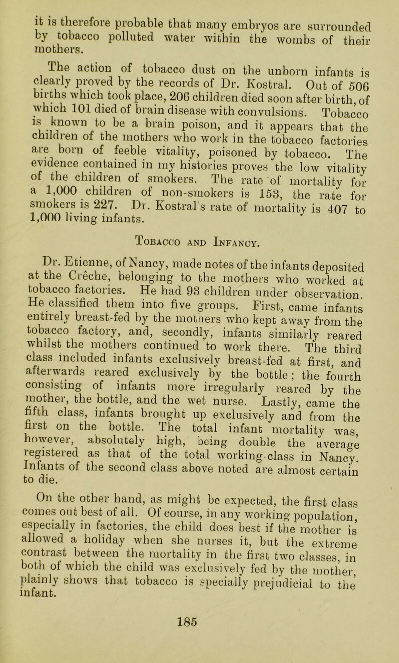 it is theiefoie probable that many embryos are surrounded by tobacco polluted water within the wombs of their mothers. The action of tobacco dust on the unborn infants is clearly proved by the records of Dr. Kostral. Out of 506 births which took place, 206 children died soon after birth, of which 101 died of brain disease with convulsions. Tobacco is known to be a brain poison, and it appears that the children of the mothers who work in the tobacco factories are born of feeble vitality, poisoned by tobacco. The evidence contained in my histories proves the low vitality of the children of smokers. The rate of mortality for a 1,000 children of non-smokers is 153, the rate for smokers is 227. Dr. Kostral’s rate of mortality is 407 to 1,000 living infants. Tobacco and Infancy. Dr. Etienne, of Nancy, made notes of the infants deposited at the Cieche, belonging to the mothers who worked at tobacco factories. He had 93 children under observation He classified them into five groups. First, came infants entirely breast-fed by the mothers who kept away from the tobacco factory, and, secondly, infants similarly reared whilst the mothers continued to work there. The third class included infants exclusively breast-fed at first, and afterwards reared exclusively by the bottle; the fourth consisting of infants more irregularly reared by the mothei, the bottle, and the wet nurse. Lastly, came the fifth class, infants brought up exclusively and from the first on the bottle. The total infant mortality was however, absolutely high, being double the average registered as that of the total working-class in Nancy. Infants of the second class above noted are almost certain to die. On the other hand, as might be expected, the first class comes out best of all. Of course, in any working population especially in factories, the child does best if the mother is allowed a holiday when she nurses it, but the extreme contrast between the mortality in the first two classes, in both of which the child was exclusively fed by the mother, plainly shows that tobacco is specially prejudicial to the infant.