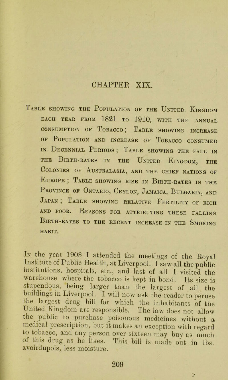 CHAPTER XIX. Table showing the Population of the United Kingdom EACH YEAR FROM 1821 TO 1910, WITH THE ANNUAL CONSUMPTION OF TOBACCO | TABLE SHOWING INCREASE of Population and increase of Tobacco consumed in Decennial Periods ; Table showing the fall in the Birth-rates in the United Kingdom, the Colonies of Australasia, and the chief nations of Europe ; Table showing rise in Birth-rates in the Province of Ontario, Ceylon, Jamaica, Bulgaria, and Japan ; Table showing relative Fertility of rich and poor. Reasons for attributing these falling Birth-rates to the recent increase in the Smoking habit. In the yeai 1903 I attended the meeting's of the Royal Institute of Public Health, at Liverpool. 1 saw all the public institutions, hospitals, etc., and last of all I visited the warehouse where the tobacco is kept in bond. Its size is stupendous, being larger than the largest of all the buildings in Liverpool. I will now ask the reader to peruse the largest drug bill for which the inhabitants of the United Kingdom are responsible. The law does not allow the public to. purchase poisonous medicines without a medical prescription, but it makes an exception with regard to tobacco, and any person over sixteen may buy as much of this drug as he likes. This bill is made out in lbs. avoirdupois, less moisture. 209 p