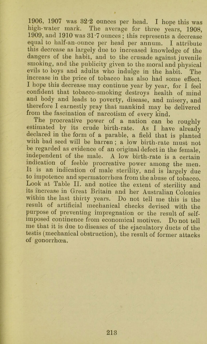 1906, 1907 was 32-2 ounces per head. I hope this was high-water mark. The average for three years, 1908, 1909, and 1910 was 31-7 ounces ; this represents a decrease equal to half-an-ounce per head per annum. I attribute this decrease as largely due to increased knowledge of the dangers of the habit, and to the crusade against juvenile smoking, and the publicity given to the moral and physical evils to boys and adults who indulge in the habit. The increase in the price of tobacco has also had some effect. I hope this decrease may continue year by year, for I feel confident that tobacco-smoking destroys health of mind and body and leads to poverty, disease, and misery, and therefore I earnestly pray that mankind may be delivered from the fascination of narcotism of every kind. The procreative power of a nation can be roughly estimated by its crude birth-rate. As I have already declared in the form of a parable, a field that is planted with bad seed will be barren ; a low birth-rate must not be regarded as evidence of an original defect in the female, independent of the male. A low birth-rate is a certain indication of feeble procreative power among the men. It is an indication of male sterility, and is largely due to impotence and spermatorrhoea from the abuse of tobacco. Look at Table II. and notice the extent of sterility and its increase in Great Britain and her Australian Colonies within the last thirty years. Do not tell me this is the result of artificial mechanical checks devised with the purpose of preventing impregnation or the result of self- imposed continence from economical motives. Do not tell me that it is due to diseases of the ejaculatory ducts of the testis (mechanical obstruction), the result of former attacks of gonorrhoea.