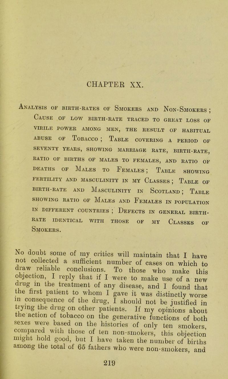 CHAPTER XX. Analysis of birth-rates of Smokers and Non-Smokers ; Cause of low birth-rate traced to great loss of VIRILE POWER AMONG MEN, THE RESULT OF HABITUAL abuse of Tobacco ; Table covering a period of SEVENTY YEARS, SHOWING MARRIAGE RATE, BIRTH-RATE, RATIO OF BIRTHS OF MALES TO FEMALES, AND RATIO OF DEATHS OF MALES TO FEMALES ; TABLE SHOWING FERTILITY AND MASCULINITY IN MY CLASSES J TABLE OF BIRTH-RATE AND MASCULINITY IN SCOTLAND ; TABLE SHOV ING RATIO OF MALES AND FEMALES IN POPULATION IN DIFFERENT COUNTRIES ; DEFECTS IN GENERAL BIRTH- RATE IDENTICAL WITH THOSE OF MY CLASSES OF Smokers. No doubt some of my critics will maintain that I have not collected a sufficient number of cases on which to draw reliable conclusions. To those who make this objection, I reply that if I were to make use of a new drug in the treatment of any disease, and I found that the first patient to whom I gave it was distinctly worse m consequence of the drug, I should not be justified in tivmg the drug on other patients. If my opinions about tiie action of tobacco on the generative functions of both sexes were based on the histories of only ten smokers compared with those of ten non-smokers, this objection might hold good, but I have taken the number of births among the total of 65 fathers who were non-smokers, and
