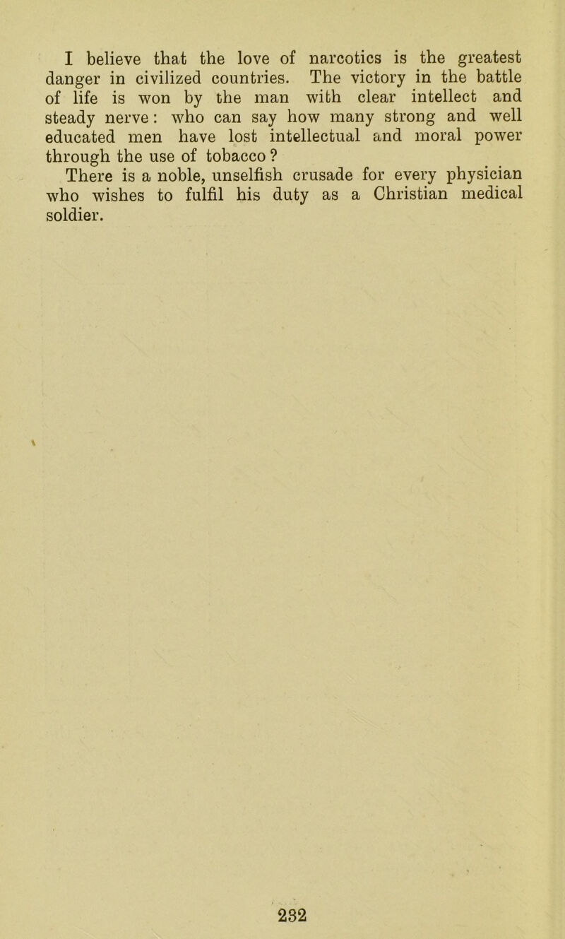 I believe that the love of narcotics is the greatest danger in civilized countries. The victory in the battle of life is won by the man with clear intellect and steady nerve: who can say how many strong and well educated men have lost intellectual and moral power through the use of tobacco ? There is a noble, unselfish crusade for every physician who wishes to fulfil his duty as a Christian medical soldier. \