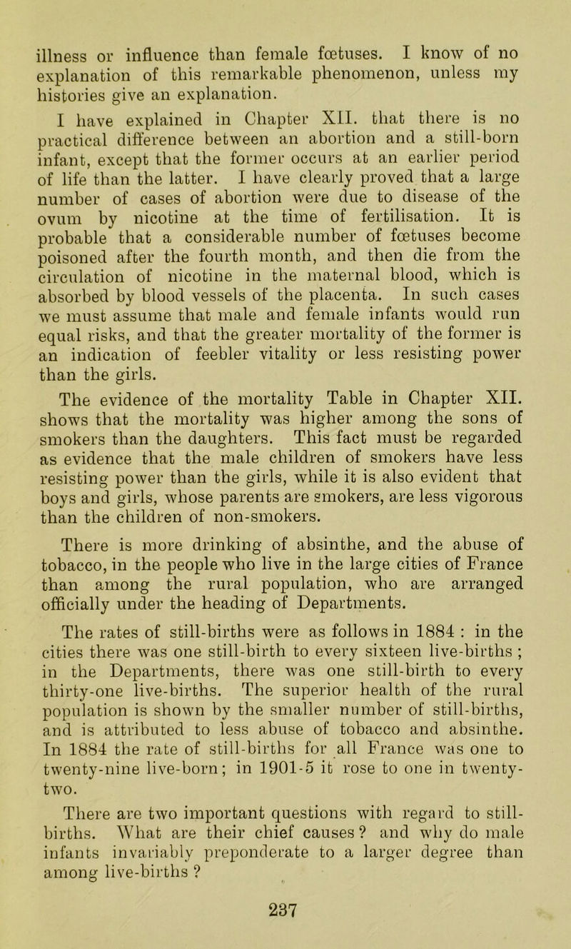 explanation of this remarkable phenomenon, unless my histories give an explanation. I have explained in Chapter XII. that there is no practical difference between an abortion and a still-born infant, except that the former occurs at an earlier period of life than the latter. I have clearly proved that a large number of cases of abortion were due to disease of the ovum by nicotine at the time of fertilisation. It is probable that a considerable number of foetuses become poisoned after the fourth month, and then die from the circulation of nicotine in the maternal blood, which is absorbed by blood vessels of the placenta. In such cases we must assume that male and female infants would run equal risks, and that the greater mortality of the former is an indication of feebler vitality or less resisting power than the girls. The evidence of the mortality Table in Chapter XII. shows that the mortality was higher among the sons of smokers than the daughters. This fact must be regarded as evidence that the male children of smokers have less resisting power than the girls, while it is also evident that boys and girls, whose parents are smokers, are less vigorous than the children of non-smokers. There is more drinking of absinthe, and the abuse of tobacco, in the people who live in the large cities of France than among the rural population, who are arranged officially under the heading of Departments. The rates of still-births were as follows in 1884 : in the cities there was one still-birth to every sixteen live-births ; in the Departments, there was one still-birth to every thirty-one live-births. The superior health of the rural population is shown by the smaller number of still-births, and is attributed to less abuse of tobacco and absinthe. In 1884 the rate of still-births for all France was one to twenty-nine live-born; in 1901-5 it rose to one in twenty- two. There are two important questions with regard to still- births. What are their chief causes? and why do male infants invariably preponderate to a larger degree than among live-births ? 287