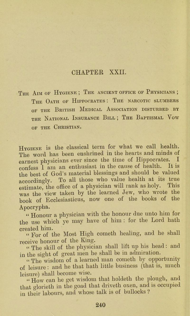 CHAPTER XXII. The Aim of Hygiene ; The ancient office of Physicians ; The Oath of Hippocrates : The narcotic slumbers of the British Medical x\ssociation disturbed by the National Insurance Bill ; The Baptismal Vow of the Christian. Hygiene is the classical term for what we call health. The word has been enshrined in the hearts and minds of earnest physicians ever since the time of Hippocrates. I confess 1 am an enthusiast in the cause of health. It is the best of God’s material blessings and should be valued accordingly. To all those who value health at its true estimate, the office of a physician will rank as holy. This was the view taken by the learned Jew, who wrote the book of Ecclesiasticus, now one of the books of the Apocrypha. “ Honour a physician with the honour due unto him for the use which ye may have of him : for the Lord hath created him. « of the Most High cometh healing, and he shall receive honour of the King. « The skill of the physician shall lift up his head: and in the sight of great men he shall be in admiration. “ The wisdom of a learned man cometh by opportunity of leisure: and he that hath little business (that is, much leisure) shall become wise. tt How can he get wisdom that lioldeth the plough, and that glorieth in the goad that driveth oxen, and is occupied in their labours, and whose talk is of bullocks ?