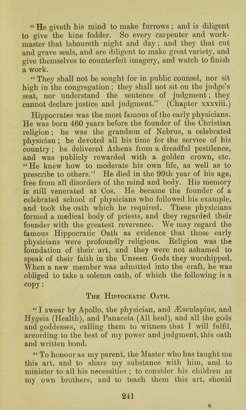 “ He giveth bis mind to make furrows ; and is diligent to give the kine fodder. So every carpenter and work- master that laboureth night and day; and they that cut and grave seals, and are diligent to make great variety, and give themselves to counterfeit imagery, and watch to finish a work. “ They shall not be sought for in public counsel, nor sit high in the congregation; they shall not sit on the judge’s seat, nor understand the sentence of judgment; they cannot declare justice and judgment.” (Chapter xxxviii.) Hippocrates was the most famous of the early physicians. He was born 460 years before the founder of the Christian religion ; he was the grandson of Nebrus, a celebrated physician; he devoted all his time for the service of his country; he delivered Athens from a dreadful pestilence, and was publicly rewarded with a golden crown, etc. “ He knew how to moderate his own life, as well as to prescribe to others.” He died in the 99th year of his age, free from all disorders of the mind and body. His memory is still venerated at Cos. He became the founder of a celebrated school of physicians who followed his example, and took the oath which he required. These physicians formed a medical body of priests, and they regarded their founder with the greatest reverence. We may regard the famous Hippocratic Oath as evidence that those early physicians were profoundly religious. Religion was the foundation of their art, and they were not ashamed to speak of their faith in the Unseen Gods they worshipped. When a new member was admitted into the craft, he was obliged to take a solemn oath, of which the following is a copy: The Hippocratic Oath. “ I swear by Apollo, the physician, and .ZEsculapius, and Hygeia (Health), and Panaceia (All heal), and all the gods and goddesses, calling them to witness that I will fulfil, according to the best of my power and judgment, this oath and written bond. “ To honour as my parent, the Master who has taught me this art, and to share my substance with him, and to minister to all his necessities ; to consider his children as my own brothers, and to teach them this art, should 241 R