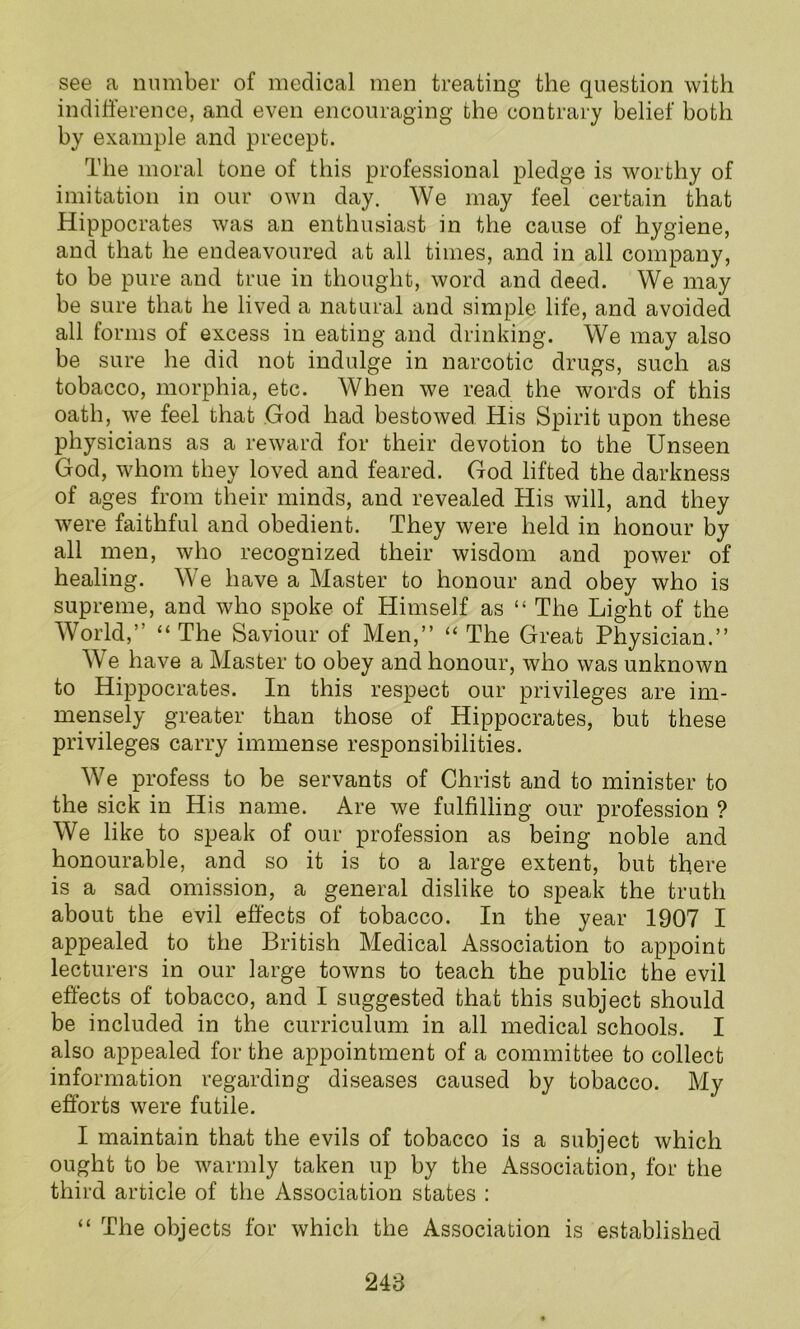 see a number of medical men treating the question with indifference, and even encouraging the contrary belief both by example and precept. The moral tone of this professional pledge is worthy of imitation in our own day. We may feel certain that Hippocrates was an enthusiast in the cause of hygiene, and that he endeavoured at all times, and in all company, to be pure and true in thought, word and deed. We may be sure that he lived a natural and simple life, and avoided all forms of excess in eating and drinking. We may also be sure he did not indulge in narcotic drugs, such as tobacco, morphia, etc. When we read the words of this oath, we feel that God had bestowed His Spirit upon these physicians as a reward for their devotion to the Unseen God, whom they loved and feared. God lifted the darkness of ages from their minds, and revealed His will, and they were faithful and obedient. They were held in honour by all men, who recognized their wisdom and power of healing. We have a Master to honour and obey who is supreme, and who spoke of Himself as “ The Light of the World,” “ The Saviour of Men,” “ The Great Physician.” We have a Master to obey and honour, who was unknown to Hippocrates. In this respect our privileges are im- mensely greater than those of Hippocrates, but these privileges carry immense responsibilities. We profess to be servants of Christ and to minister to the sick in His name. Are we fulfilling our profession ? We like to speak of our profession as being noble and honourable, and so it is to a large extent, but there is a sad omission, a general dislike to speak the truth about the evil effects of tobacco. In the year 1907 I appealed to the British Medical Association to appoint lecturers in our large towns to teach the public the evil effects of tobacco, and I suggested that this subject should be included in the curriculum in all medical schools. I also appealed for the appointment of a committee to collect information regarding diseases caused by tobacco. My efforts were futile. I maintain that the evils of tobacco is a subject which ought to be warmly taken up by the Association, for the third article of the Association states : “ The objects for which the Association is established