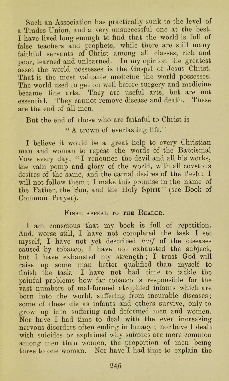 Such an Association has practically sunk to the level of a Trades Union, and a very unsuccessful one at the best. I have lived long enough to find that the world is full of false teachers and prophets, while there are still many faithful servants of Christ among all classes, rich and poor, learned and unlearned. In my opinion the greatest asset the world possesses is the Gospel of Jesus Christ. That is the most valuable medicine the world possesses. The world used to get on well before surgery and medicine became fine arts. They are useful arts, but are not essential. They cannot remove disease and death. These are the end of all men. But the end of those who are faithful to Christ is “ A crown of everlasting life.” I believe it would be a great help to every Christian man and woman to repeat the words of the Baptismal Vow every day, “ I renounce the devil and all his works, the vain pomp and glory of the world, with all covetous desires of the same, and the carnal desires of the flesh ; I will not follow them ; I make this promise in the name of the Father, the Son, and the Holy Spirit” (see Book of Common Prayer). Final appeal to the Reader. I am conscious that my book is full of repetition. And, worse still, I have not completed the task I set myself, I have not yet described half of the diseases caused by tobacco, I have not exhausted the subject, but I have exhausted my strength ; I trust God will raise up some man better qualified than myself to finish the task. I have not had time to tackle the painful problems how far tobacco is responsible for the vast numbers of mal-formed atrophied infants which are born into the world, suffering from incurable diseases; some of these die as infants and others survive, only to grow up into suffering and deformed men and women. Nor have I had time to deal with the ever increasing nervous disorders often ending in lunacy ; nor have I dealt with suicides or explained why suicides are more common among men than women, the proportion of men being three to one woman. Nor have I had time to explain the