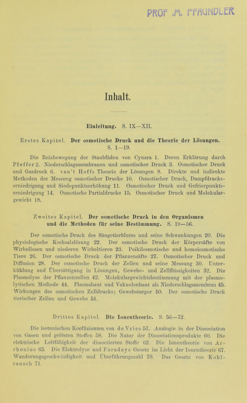 Inhalt. Einleitung-. S. IX—XII. Erstes Kapitel. Der osmotische Druck und die Theorie der Lösungen. S. 1—19. Die Reizbewegung der Staubfäden von Cynara 1. Deren Erklärung durch Pfeffer 2. Niederschlagsmembrauen und osmotischer Druck 3. Osmotischer Druck und Gasdruck 6. van’t Hoffs Theorie der Lösungen 8. Direkte und indirekte Methoden der Messung osmotischer Drucke 10. Osmotischer Druck, Dampfdrucks- erniedrigung und Siedepunktserhöhung 11. Osmotischer Druck und Gefrierpunkts- erniedrigung 14. Osmotische Partialdrucke 15. Osmotischer Druck und Molekular- gewicht 18. Zweites Kapitel. Der osmotische Druck in den Organismen und die Methoden für seine Bestimmung. S. 19—56. Der osmotische Druck des Säugetierblutes und seine Schwankungen 20. Die physiologische Kochsalzlösung 22. Der osmotische Druck der Körpersäfte von Wirbellosen und niederen 'Wirbeltieren 23. Poikilosmotische und homoiosmotische Tiere 26. Der osmotische Druck der Pflanzensäfte 27. Osmotischer Druck und Diffusion 28. Der osmotische Druck der Zellen und seine Messung 30. Unter- kühlung und Übersättigung in Lösungen, Gewebe- und Zellflüssigkeiten 32. Die Plasmolyse der Pflanzenzellen 42. Molekulargewichtsbestimmung mit der plasmo- lytischen Methode 44. Plasmahaut uud Vakuolenhaut als Niederschlagsmembran 45. Wirkungen des osmotischen Zelldruclcs; Gewebsturgor 50. Der osmotische Druck tierischer Zellen und Gewebe 51. Drittes Kapitel. Die Ionentheorie. S. 56—72. Die isotonischen Koeffizienten von deVries57. Analogie in der Dissociation von Gasen und gelösten Stoffen 58. Die Natur der Dissociationsprodukte 60. Die elektrische Leitfähigkeit der dissociierten Stoffe 62. Die Ionentheorie von Ar- rhenius 65. Die Elektrolyse und Faradays Gesetz im Licht der Ionentheorie 67. Wanderungsgeschwindigkeit und Überführungszahl 70. Das Gesetz von Kohl- rausch 71.