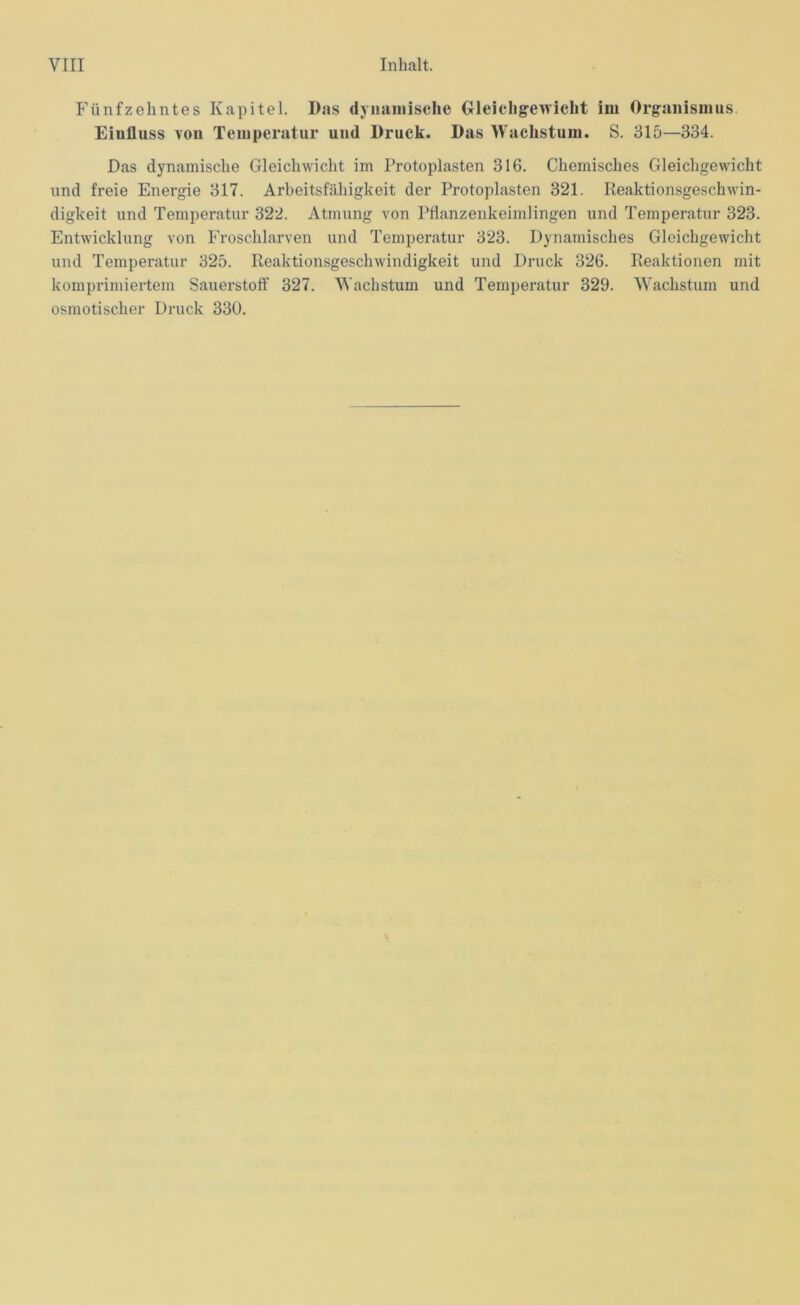 Fünfzehntes Kapitel. Das dynamische Gleichgewicht im Organismus Einfluss von Temperatur und Druck. Das Wachstum. S. 315—334. Das dynamische Gleichwicht im Protoplasten 316. Chemisches Gleichgewicht und freie Energie 317. Arbeitsfähigkeit der Protoplasten 321. Reaktionsgeschwin- digkeit und Temperatur 322. Atmung von Pflanzenkeimlingen und Temperatur 323. Entwicklung von Froschlarven und Temperatur 323. Dynamisches Gleichgewicht und Temperatur 325. Reaktionsgeschwindigkeit und Druck 326. Reaktionen mit komprimiertem Sauerstoff’ 327. Wachstum und Temperatur 329. Wachstum und osmotischer Druck 330.