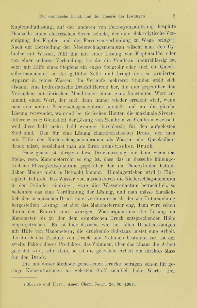 Kupfersulfatlösung, auf der anderen von Ferrocyankalilösung bespülte Thonzelle einen elektrischen Strom schickt, der eine elektrolytische Ver- einigung der Kupfer- und der Ferrocyanverbindnng zu Wege bringt1). Nach der Herstellung der Niederschlagsmembran wäscht man den Cy- linder mit Wasser, füllt ihn mit einer Lösung von Kupfersulfat oder von einer anderen Verbindung, für die die Membran undurchlässig ist, setzt mit Hilfe eines Stopfens ein enges Steigrohr oder auch ein Queck- silbermanometer in die gefüllte Zelle und bringt den so armierten Apparat in reines Wasser. Im Verlaufe mehrerer Stunden stellt sich alsdann eine hydrostatische Druckdifferenz her, die nun gegenüber den Versuchen mit tierischen Membranen einen ganz konstanten Wert an- nimmt, einen Wert, der auch dann immer wieder erreicht wird, wenn man eine andere Niederschlagsmembran herstellt und nur die gleiche Lösung verwendet, während bei tierischen Häuten die maximale Niveau- differenz trotz Gleichheit der Lösung von Membran zu Membran wechselt, weil diese bald mehr, bald weniger durchlässig für den aufgelösten Stoff sind. Den für eine Lösung charakteristischen Druck, den man mit Hilfe der Niederschlagsmembranen als Wasser- oder Quecksilber- druck misst, bezeichnet man als ihren osmotischen Druck. Ganz genau ist übrigens diese Druckmessung nur dann, wenn das Steig-, resp. Manometerrohr so eng ist, dass das in dasselbe hineinge- triebene Flüssigkeitsquantum gegenüber der im Thoncylinder befind- lichen Menge nicht in Betracht kommt. Hineingetrieben wird ja Flüs- sigkeit dadurch, dass Wasser von aussen durch die Niederschlagsmembran in den Cylinder eindringt; wäre dies Wasserquantum beträchtlich, so bedeutete das eine Verdünnung der Lösung, und man mässe thatsäch- lich den osmotischen Druck einer verdünnteren als der zur Untersuchung hergestellten Lösung; ist aber das Manometerrohr eng, dann wird schon durch den Eintritt eines winzigen Wasserquantums die Lösung im Manometer bis zu der dem osmotischen Druck entsprechenden Höhe emporgetrieben. Es ist hier dasselbe wie bei allen Druckmessungen mit Hilfe von Manometern; die drückende Substanz leistet eine Arbeit, die durch das Produkt von Druck und Volumen bestimmt ist; ist der zwreite Faktor dieses Produktes, das Volumen, über das hinaus die Arbeit geleistet wird, sehr klein, so ist die geleistete Arbeit ein direktes Mass für den Druck. Die mit dieser Methode gemessenen Drucke betragen schon für ge- ringe Konzentrationen an gelöstem Stoff ziemlich hohe Werte. Der *) Morse und Horn, Amer. Chem. Journ. 26, 80 (1901).
