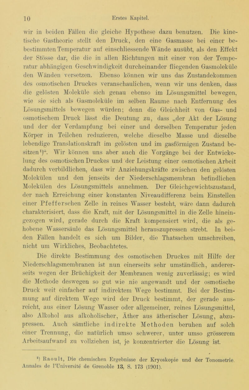 wir in beiden Fällen die gleiche Hypothese dazu benutzen. Die kine- tische Gastheorie stellt den Druck, den eine Gasmasse bei einer be- bestimmten Temperatur auf einschliessende Wände ausübt, als den Effekt der Stüsse dar, die die in allen Richtungen mit einer von der Tempe- ratur abhängigen Geschwindigkeit durcheinander fliegenden Gasmoleküle den Wänden versetzen. Ebenso können wir uns das Zustandekommen des osmotischen Druckes veranschaulichen, wenn wir uns denken, dass die gelösten Moleküle sich genau ebenso im Lösungsmittel bewegen, wie sie sich als Gasmoleküle im selben Raume nach Entfernung des Lösungsmittels bewegen würden; denn die Gleichheit von Gas- und osmotischem Druck lässt die Deutung zu, dass ,,der Akt der Lösung und der der Verdampfung bei einer und derselben Temperatur jeden Körper in Teilchen reduzieren, welche dieselbe Masse und dieselbe lebendige Translationskraft im gelösten und im gasförmigen Zustand be- sitzen1)“. Wir können uns aber auch die Vorgänge bei der Entwicke- lung des osmotischen Druckes und der Leistung einer osmotischen Arbeit dadurch verbildlichen, dass wir Anziehungskräfte zwischen den gelösten Molekülen und den jenseits der Niederschlagsmembran befindlichen Molekülen des Lösungsmittels annehmen. Der Gleichgewichtszustand, der nach Erreichung einer konstanten Niveaudifferenz beim Einstellen einer Pfefferschen Zelle in reines Wasser besteht, wäre dann dadurch charakterisiert, dass die Kraft, mit der Lösungsmittel in die Zelle hinein- gezogen wird, gerade durch die Kraft kompensiert wird, die als ge- hobene Wassersäule das Lösungsmittel herauszupressen strebt. In bei- den Fällen handelt es sich um Bilder, die Thatsachen umschreiben, nicht um Wirkliches, Beobachtetes. Die direkte Bestimmung des osmotischen Druckes mit Hilfe der Niederschlagsmembranen ist nun einerseits sehr umständlich, anderer- seits wegen der Brüchigkeit der Membranen wenig zuverlässig; es wird die Methode deswegen so gut wie nie angewandt und der osmotische Druck weit einfacher auf indirektem Wege bestimmt. Bei der Bestim- mung auf direktem Wege wird der Druck bestimmt, der gerade aus- reicht, aus einer Lösung Wasser oder allgemeiner, reines Lösungsmittel, also Alkohol aus alkoholischer, Äther aus ätherischer Lösung, abzu- pressen. Auch sämtliche indirekte Methoden beruhen auf solch einer Trennung, die natürlich umso schwerer, unter umso grösserem Arbeitsaufwand zu vollziehen ist, je konzentrierter die Lösung ist. b Raoult, Die chemischen Ergebnisse der Kryoskopie und der Tonometrie. Annales de l’Universite de Grenoble 13, S. 173 (1901).
