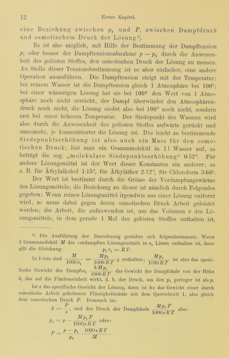 eine Beziehung zwischen p, und P, zwischen Dampfdruck und osmotischem Druck der Lösung* 1). Es ist also möglich, mit Hilfe der Bestimmung der Dampftension Pi oder besser der Dampftensionsabnahme p — px durch die Anwesen- heit des gelösten Stoffes, den osmotischen Druck der Lösung zu messen. An Stelle dieser Tensionsbestimmung ist es aber einfacher, eine andere Operation auszuführen. Die Dampftension steigt mit der Temperatur; bei reinem Wasser ist die Dampftension gleich 1 Atmosphäre bei 100°; bei einer wässerigen Lösung hat sie bei 100° den Wert von 1 Atmo- sphäre noch nicht erreicht, der Dampf überwindet den Atmosphären- druck noch nicht, die Lösung siedet also bei 100° noch nicht, sondern erst bei einer höheren Temperatur. Der Siedepunkt des Wassers wird also durch die Anwesenheit des gelösten Stoffes aufwärts gerückt und umsomehr, je konzentrierter die Lösung ist. Die leicht zu bestimmende Siedepunktserhöhung ist also auch ein Mass für den osmo- tischen Druck; löst man ein Grammmolekül in 11 Wasser auf, so beträgt die sog. „molekulare Siedepunktserhöhung11 0-52°. Für andere Lösungsmittel ist der Wert dieser Konstanten ein anderer; so z. B. für Äthylalkohol 1-15°, für Äthyläther 2-12°, für Chloroform 3-66°. Der W ert ist bestimmt durch die Grösse der Verdampfungswärme des Lösungsmittels; die Beziehung zu dieser ist nämlich durch Folgendes gegeben: Wenn reines Lösungsmittel irgendwie aus einer Lösung entfernt wird, so muss dabei gegen deren osmotischen Druck Arbeit geleistet werden; die Arbeit, die aufzuwenden ist, um das Volumen v des Lö- sungsmittels, in dem gerade 1 Mol des gelösten Stoffes enthalten ist, J) Die Ausführung der Berechnung gestaltet sich folgendermassen: Wenn 1 Grammmolekül M des verdampften Lösungsmittels in t\ Litern enthalten ist, dann gilt die Gleichung: p1v1 = ET. M Mj\ Mp. . IÖQÖRT g enthalten; lööo^T- 1St also das S1)ezl liMpx ln 1 ccm sind 1000^ fische Gewicht des Dampfes, das Gewicht der Dampfsäule von der Höhe 1000P7’ h, das auf die Flächeneinheit wirkt, d. h. der Druck, um den pt geringer ist alsp. Ist s das spezifische Gewicht der Lösung, dann ist hs das Gewicht einer durch osmotische Arbeit gehobenen Flüssigkeitssäule mit dem Querschnitt 1, also gleich dem osmotischen Druck P. Demnach ist: P Mn P h =.— und der Druck der Dampfsäule „ _ also: s 1 100 OsRT Mp. P Pi=P P - iouo.sPt oder p — px 1000 sRT Pi M