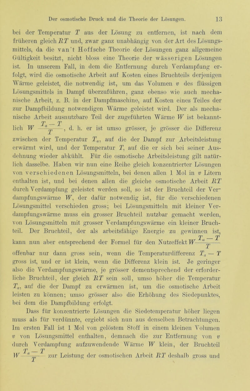 bei der Temperatur T aus der Lösung zu entfernen, ist nach dem früheren gleich JRT und, zwar ganz unabhängig von der Art des Lösungs- mittels, da die van’t Hoffsche Theorie der Lösungen ganz allgemeine Gültigkeit besitzt, nicht bloss eine Theorie der wässerigen Lösungen ist. In unserem Fall, in dem die Entfernung durch Verdampfung er- folgt, wird die osmotische Arbeit auf Kosten eines Bruchteils derjenigen Wärme geleistet, die notwendig ist, um das Volumen v des flüssigen Lösungsmittels in Dampf überzuführen, ganz ebenso wie auch mecha- nische Arbeit, z. B. in der Dampfmaschine, auf Kosten eines Teiles der zur Dampfbildung notwendigen Wärme geleistet wird. Der als mecha- nische Arbeit ausnutzbare Teil der zugeführten Wärme W ist bekannt- er _ lieh W — , d. h. er ist umso grösser, je grösser die Differenz zwischen der Temperatur Ta, auf die der Dampf zur Arbeitsleistung erwärmt wird, und der Temperatur 1\ auf die er sich bei seiner Aus- dehnung wieder abkühlt. Für die osmotische Arbeitsleistung gilt natür- lich dasselbe. Haben wir nun eine Reihe gleich konzentrierter Lösungen von verschiedenen Lösungsmitteln, bei denen allen 1 Mol in v Litern enthalten ist, und bei denen allen die gleiche osmotische Arbeit RT durch Verdampfung geleistet werden soll, so ist der Bruchteil der Ver- dampfungswärme W: der dafür notwendig ist, für die verschiedenen Lösungsmittel verschieden gross; bei Lösungsmitteln mit kleiner Ver- dampfungswärme muss ein grosser Bruchteil nutzbar gemacht werden, von Lösungsmitteln mit grosser Verdampfungswärme ein kleiner Bruch- teil. Der Bruchteil, der als arbeitsfähige Energie zu gewinnen ist, T T kann nun aber entsprechend der Formel für den Nutzeffekt W—— offenbar nur dann gross sein, wenn die Temperaturdifferenz Ta — T gross ist, und er ist klein, wenn die Differenz klein ist. Je geringer also die Verdampfungswärme, je grösser dementsprechend der erforder- liche Bruchteil, der gleich RT sein soll, umso höher die Temperatur Ta) auf die der Dampf zu erwärmen ist, um die osmotische Arbeit leisten zu können; umso grösser also die Erhöhung des Siedepunktes, bei dem die Dampfbildung erfolgt. Dass für konzentrierte Lösungen die Siedetemperatur höher liegen muss als für verdünnte, ergiebt sich nun aus denselben Betrachtungen. Im ersten Fall ist 1 Mol von gelöstem Stoff in einem kleinen Volumen v von Lösungsmittel enthalten, demnach die zur Entfernung von v durch Verdampfung aufzuwendende Wärme W klein, der Bruchteil T — T W—zur Leistung der osmotischen Arbeit RT deshalb gross und
