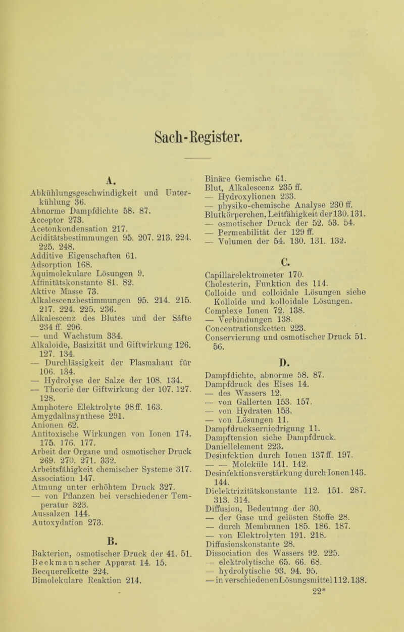 Sach-Register. A. Abkühlungsgeschwindigkeit und Unter- kühlung 36. Abnorme Dampfdichte 58. 87. Acceptor 273. Acetonkondensation 217. Aciditätsbestimmungen 95. 207. 213. 224. 225. 248. Additive Eigenschaften 61. Adsorption 168. Äquimolekulare Lösungen 9. Affinitätskonstante 81. 82. Aktive Masse 73. Alkalescenzbestimmungen 95. 214. 215. 217. 224. 225. 236. Alkalescenz des Blutes und der Säfte 234 ff. 296. — und Wachstum 334. Alkaloide, Basizität und Giftwirkung 126. 127. 134. — Durchlässigkeit der Plasmahaut für 106. 134. — Hydrolyse der Salze der 108. 134. — Theorie der Giftwirkung der 107. 127. 128. Amphotere Elektrolyte 98 ff. 163. Amygdalinsynthese 291. Anionen 62. Antitoxische Wirkungen von Ionen 174. 175. 176. 177. Arbeit der Organe und osmotischer Druck 269. 270. 271. 332. Arbeitsfähigkeit chemischer Systeme 317. Association 147. Atmung unter erhöhtem Druck 327. — von Pflanzen bei verschiedener Tem- peratur 323. Aussalzen 144. Autoxydation 273. B. Bakterien, osmotischer Druck der 41. 51. Beck mann scher Apparat 14. 15. Becquerelkette 224. Bimolekulare Reaktion 214. Binäre Gemische 61. Blut, Alkalescenz 235 ff. — Hydroxylionen 233. — physiko-chemische Analyse 230 ff. Blutkörperchen, Leitfähigkeit der 130.131. — osmotischer Druck der 52. 53. 54. — Permeabilität der 129 ff. — Volumen der 54. 130. 131. 132. c. Capillarelektrometer 170. Cholesterin, Funktion des 114. Colloide und colloidale Lösungen siehe Kolloide und kolloidale Lösungen. Complexe Ionen 72. 138. — Verbindungen 138. Concentrationsketten 223. Conservierung und osmotischer Druck 51. 56. D. Dampfdichte, abnorme 58. 87. Dampfdruck des Eises 14. — des Wassers 12. — von Gallerten 153. 157. — von Hydraten 153. — von Lösungen 11. Dampfdruckserniedrigung 11. Dampftension siehe Dampfdruck. Daniellelement 223. Desinfektion durch Ionen 137 ff. 197. Moleküle 141. 142. Desinfektionsverstärkung durch Ionen 143. 144. Dielektrizitätskonstante 112. 151. 287. 313. 314. Diffusion, Bedeutung der 30. — der Gase und gelösten Stoffe 28. — durch Membranen 185. 186. 187. — von Elektrolyten 191. 218. Diffusionskonstante 28. Dissociation des Wassers 92. 225. — elektrolytische 65. 66. 68. hydrolytische 93. 94. 95. — in verschiedencnLösungsmittelll2.138. 22*