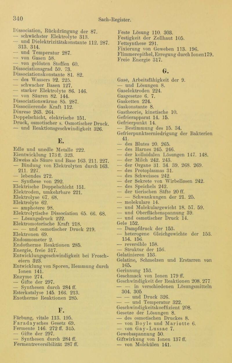 Dissociation, Rückdrängung der 87. — schwächster Elektrolyte 318. und Dielektrizitätskonstante 112. 287. 313. 314. — und Temperatur 287. — von Gasen 58. — von gelösten Stoffen 60. Dissociationsgrad 59. 73. Dissociationskonstante 81. 82. — des Wassers 92. 225. — schwacher Basen 127. - starker Elektrolyte 86. 146. — von Säuren 82. 144. Bissociationswärme 85. 287. Bissociierende Kraft 112. Diurese 263. 264. Doppelschickt, elektrische 151. Druck, osmotischer s. Osmotischer Druck. — und Reaktionsgeschwindigkeit 326. E. Edle und unedle Metalle 222. Eientwicklung 173 ff. 323. Eiweiss als Säure und Base 163. 211. 227. — Bindung von Elektrolyten durch 163. 211. 227. — lebendes 272. — Synthese von 292. Elektrische Doppelschicht 151. Elektroden, umkehrbare 221. Elektrolyse 67. 68. Elektrolyte 62. — amphotere 98. Elektrolytische Dissociation 65. 66. 68. — Lösungsdruck 222. Elektromotorische Kraft 218. — — und osmotischer Druck 219. Elektronen 69. Endosmometer 2. Endotherme Reaktionen 285. Energie, freie 317. Entwicklungsgeschwindigkeit bei Frosch- eiern 323. Entwicklung von Sporen, Hemmung durch Ionen 141. Enzyme 274. — Gifte der 297. — Synthesen durch 284 ff. Esterkatalyse 145. 166. 213. Exotherme Reaktionen 285. F. Färbung, vitale 113. 195. Faradaysches Gesetz 69. Fermente 146. 272 ff. 315. — Gifte der 297. — Synthesen durch 284 ff. Fermentreversibilität 287 ff. Feste Lösung 110. 303. Festigkeit der Zellliaut 105. Fettsynthese 291. Fixierung von Geweben 113. 196. Flimmerepithel, Erregung durch Ionenl79. Freie Energie 317. G. Gase, Arbeitsfähigkeit der 9. — und Lösungen 8. Gaselektroden 224. Gasgesetze 6. 7. Gasketten 224. Gaskonstante 8. Gastheorie, kinetische 10. Gefrierapparat 14. 15. Gefrierpunkt 14. — Bestimmung des 15. 34. Gefrierpunktserniedrigung der Bakterien 41. — des Blutes 20. 265. — des Harnes 245. 246. — der kolloidalen Lösungen 147. 148. — der Milch 242. 243. — der Organe 31. 34. 39. 268. 269. — des Protoplasmas 31. — des Schweisses 242. — der Sekrete von Wirbellosen 242. — des Speichels 242. — der tierischen Säfte 20 ff. — — Schwankungen der 21. 25. — molekulare 14. — und Molekulargewicht 18. 57. 59. — und Oberflächenspannung 39. — und osmotischer Druck 14. Gele 152. — Dampfdruck der 153. — heterogene Gleichgewichte der 153. 154. 156. — reversible 158. — Struktur der 156. Gelatinieren 153. Gelatine, Schmelzen und Erstarren von 165. Gerinnung 153. Geschmack von Ionen 179 ff. Geschwindigkeit der Reaktionen 208. 277 — — in verschiedenen Lösungsmitteln 304. 305 — — und Druck 326. — — und Temperatur 322. Geschwindigkeitskoeffizient 208. Gesetze der Lösungen 8. — des osmotischen Druckes 8. — von Boyle und Mariotte 6. — von Gajr-Lussac 7. Gewebsspannung 50. Giftwirkung von Ionen 137 ff. — von Molekülen 141.