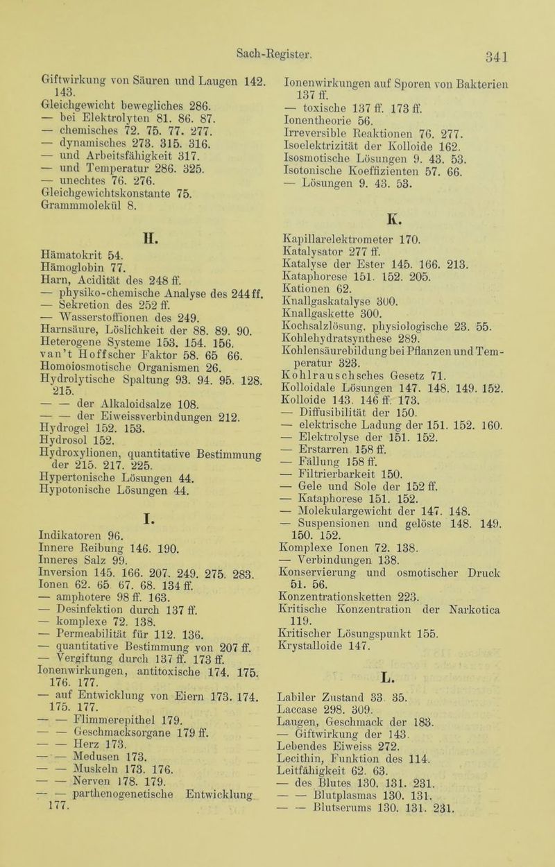 Giftwirkung von Säuren und Laugen 142. 143. Gleichgewicht bewegliches 286. — bei Elektrolyten 81. 86. 87. — chemisches 72. 75. 77. 277. — dynamisches 273. 315. 316. — und Arbeitsfähigkeit 317. — und Temperatur 286. 325. — unechtes 76. 276. Gleichgewichtskonstante 75. Grammmolekül 8. H. Hämatokrit 54. Hämoglobin 77. Harn, Acidität des 248 ff. — physiko-chemische Analyse des 244 ff. — Sekretion des 252 ff. — Wasserstoffionen des 249. Harnsäure, Löslichkeit der 88. 89. 90. Heterogene Systeme 153. 154. 156. van’t Hoffscher Faktor 58. 65 66. Homoiosmotische Organismen 26. Hydrolytische Spaltung 93. 94. 95. 128 215. — — der Alkaloidsalze 108. — — der Eiweissverbindungen 212. Hydrogel 152. 153. Hydrosol 152. Hydroxylionen, quantitative Bestimmung der 215. 217. 225. Hypertonische Lösungen 44. Hypotonische Lösungen 44. I. Indikatoren 96. Innere Reibung 146. 190. Inneres Salz 99. Inversion 145. 166. 207. 249. 275. 283. Ionen 62. 65 67. 68. 134 ff. — amphotere 98 ff. 163. — Desinfektion durch 137 ff. — komplexe 72. 138. — Permeabilität für 112. 136. — quantitative Bestimmung von 207 ff. — Vergiftung durch 137 ff. 173 ff. Ionenwirkungen, antitoxische 174. 175 176. 177. — auf Entwicklung von Eiern 173. 174 175. 177. — — Flimmerepithel 179. — — Geschmacksorgane 179 ff. Herz 173. — — Medusen 173. Muskeln 173. 176. Nerven 178. 179. — — parthenogenetische Entwicklung 177. Ionenwirkungen auf Sporen von Bakterien 137 ff. — toxische 137 ff. 173 ff. Ionentheorie 56. Irreversible Reaktionen 76. 277. Isoelektrizität der Kolloide 162. Isosmotiscke Lösungen 9. 43. 53. Isotonische Koeffizienten 57. 66. — Lösungen 9. 43. 53. K. Kapillarelektrometer 170. Katalysator 277 ff. Katalyse der Ester 145. 166. 213. Kataphorese 151. 152. 205. Kationen 62. Knallgaskatalyse 3U0. Knallgaskette 300. Kochsalzlösung, physiologische 23. 55. Kohlehydratsynthese 289. Kohlensäurebildung bei Pflanzen und Tem- peratur 323. Kohlrauschsclies Gesetz 71. Kolloidale Lösungen 147. 148. 149. 152. Kolloide 143. 146 ff. 173. — Diffusibilität der 150. — elektrische Ladung der 151. 152. 160. — Elektrolyse der 151. 152. — Erstarren 158 ff. — Fällung 158 ff. — Filtrierbarkeit 150. — Gele und Sole der 152 ff. — Kataphorese 151. 152. — Molekulargewicht der 147. 148. — Suspensionen und gelöste 148. 149. 150. 152. Komplexe Ionen 72. 138. — Verbindungen 138. Konservierung und osmotischer Druck 51. 56. Konzentrationsketten 223. Kritische Konzentration der Narkotica ^ 119. Kritischer Lösungspunkt 155. Krystalloide 147. L. Labiler Zustand 33 35. Laccase 298. 309. Laugen, Geschmack der 183. — Giftwirkung der 143. Lebendes Eiweiss 272. Lecithin, Funktion des 114. Leitfähigkeit 62. 63. — des Blutes 130. 131. 231. — — Blutplasmas 130. 131. — — Blutserums 130. 131. 231.
