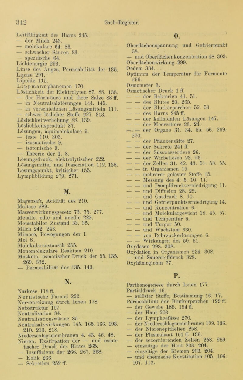 Leitfähigkeit des Harns 245. — der Milch 243. — molekulare 64. 83. — schwacher Säuren 83. — spezifische 64. Lichtenergie 293. Linse des Auges, Permeabilität der 135. Lipase 291. Lipoide 115. L i p p m a n n phänomen 170. Löslichkeit der Elektrolyten 87. 88. 138. — der Harnsäure und ihrer Salze 88 ff. — in Neutralsalzlösungen 144. 145. — in verschiedenen Lösungsmitteln 111. — schwer löslicher Stoffe 227 313. Löslichkeitserhöhung 88. 139. Löslichkeitsprodukt 87. Lösungen, äquimolekulare 9. — feste 110. 303. — isosmotische 9. — isotonische 9. — Theorie der 1. 8. Lösungsdruck, elektrolytischer 222. Lösungsmittel und Dissociation 112. 138. Lösungspunkt, kritischer 155. Lymphbildung 270. 271. 4L Magensaft, Acidität des 210. Maltase 289. Massenwirkungsgesetz 73. 75. 277. Metalle, edle und unedle 222. Metastabiler Zustand 33. 35. Milch 242. 243. Mimose, Bewegungen der 1. Mol 8. Molekularaustausch 255. Monomolekulare Reaktion 210. Muskeln, osmotischer Druck der 55. 135. 269. 332. — Permeabilität der 135. 143. N. Narkose 118 ff. Nernstsche Formel 222. Nervenreizung durch Ionen 178. Netzstruktur 157. Neutralisation 84. Neutralisationswärme 85. Neutralsalzwirkungen 145. 165. 166. 193. 210. 213. 218. Niederschlagsmembranen 4. 43. 46. 48. Nieren, Exstirpation der — und osmo- tischer Druck des Blutes 265. — Insufficienz der 266. 267. 268. — Kolik 266. 38. — und Oberflilchenkonzentration 48. 303. Oberflächenwirkung 299. Oedem 334. Optimum der Temperatur für Fermente 296. Osmometer 3. Osmotischer Druck 1 ff. — — der Bakterien 41. 51. — — des Blutes 20. 265. — — der Blutkörperchen 52. 53. — — des Harns 245 ff. der kolloidalen Lösungen 147. — — der Meerestiere 23. 24. —■.— der Organe 31. 34. 55. 56. 269. 270. — — der Pfianzensäfte 27. — — der Sekrete 241 ff. — — der Süsswassertiere 26. — — der Wirbellosen 23. 26. der Zellen 31. 42. 43. 51. 53. 55. — — in Organismen 19. — — mehrerer gelöster Stoffe 15. — — Messung des 4. 5. 10. 11. — — und Dampfdruckserniedrigung 11. — — und Diffusion 28. 29. — — und Gasdruck 8. 10. — — und Gefrierpunktserniedrigung 14. — — und Konzentration 6. — — und Molekulargewicht 18. 45. 57. — — und Temperatur 6. — — und Turgor 50. —- — und Wachstum 330. — — von Rohrzuckerlösungen 6. — — Wirkungen des 50. 51. Oxydasen 298. 308. Oxydation in Organismen 234. 308. — und Sauerstoffdruck 328. Oxyhämoglobin 77. P. Parthenogenese durch Ionen 177. Partialdruck 16. — gelöster Stoffe, Bestimmung 16. 17. Permeabilität der Blutkörperchen 129 ff. — der Gewebe 185. 194 ff. — der Haut 203. — der Lymphgefässe 270. — der Niederschlagsmembranen 109. 136. — der Nierenepithelien 258. — der Plasmahaut 101 ff. 136. — der sezernierenden Zellen 258. 259. — einseitige der Haut 203. 204. — einseitige der Kiemen 203. 204. — und chemische Konstitution 105. 106.