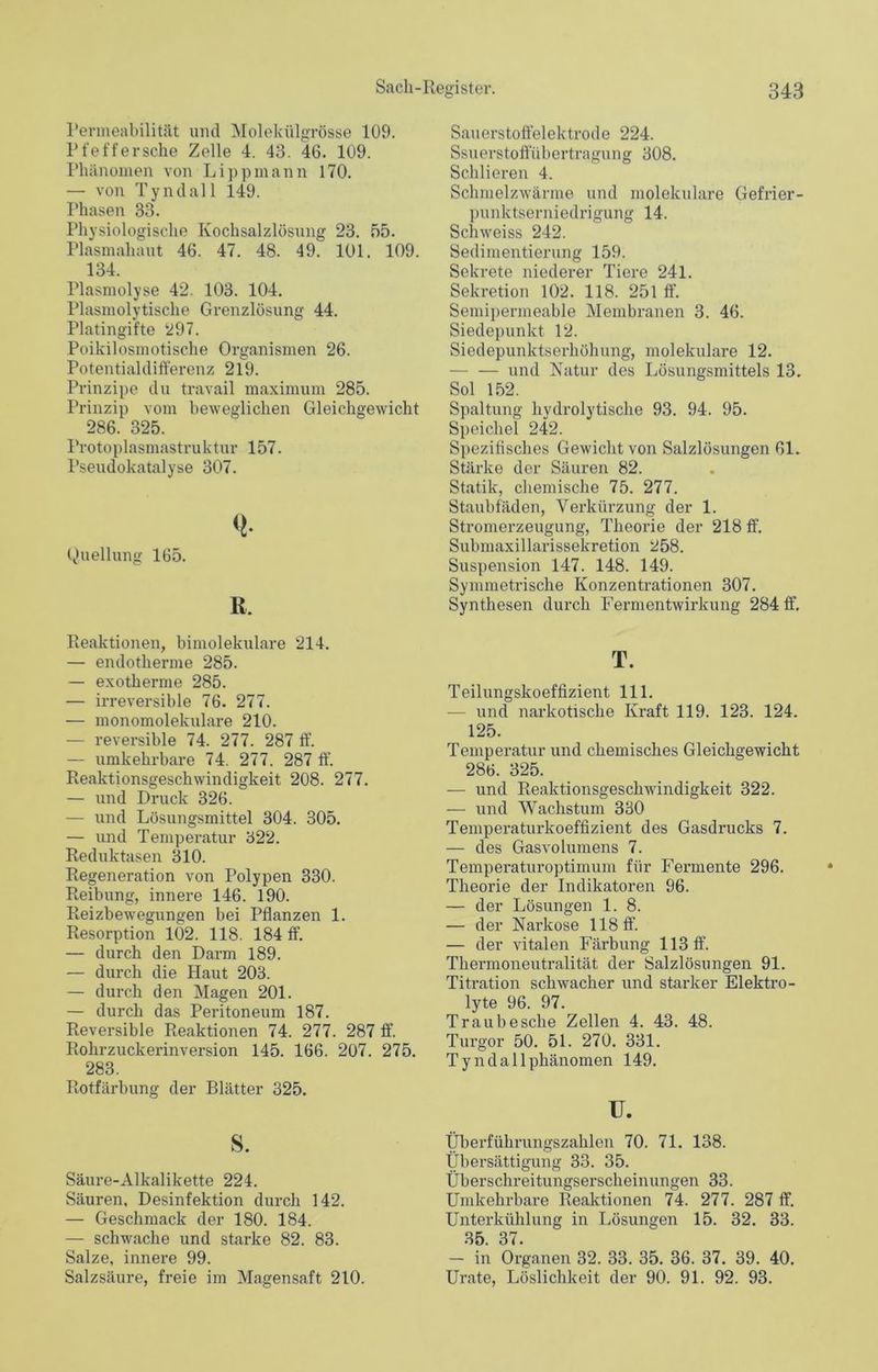 Permeabilität und Molekülgrösse 109. Pfeffersche Zelle 4. 43. 46. 109. Phänomen von Lippmann 170. — von Tyndall 149. Phasen 33. Physiologische Kochsalzlösung 23. 55. Plasmahaut 46. 47. 48. 49. 101. 109. 134. Plasmolyse 42. 103. 104. Plasmolytische Grenzlösung 44. Platingifte 297. Poikilosmotische Organismen 26. Potentialdifferenz 219. Prinzipe du travail maximum 285. Prinzip vom beweglichen Gleichgewicht 286. 325. Protoplasmastruktur 157. Pseudokatalyse 307. Q- Quellung 165. R, Fraktionen, bimolekulare 214. — endotherme 285. — exotherme 285. — irreversible 76. 277. — monomolekulare 210. — reversible 74. 277. 287 ff. — umkehrbare 74. 277. 287 ff. Reaktionsgeschwindigkeit 208. 277. — und Druck 326. — und Lösungsmittel 304. 305. — und Temperatur 322. Reduktasen 310. Regeneration von Polypen 330. Reibung, innere 146. 190. Reizbewegungen bei Pflanzen 1. Resorption 102. 118. 184 ff. — durch den Darm 189. — durch die Haut 203. — durch den Magen 201. — durch das Peritoneum 187. Reversible Reaktionen 74. 277. 287 ff. Rohrzuckerinversion 145. 166. 207. 275. 283. Rotfärbung der Blätter 325. s. Säure-Alkalikette 224. Säuren, Desinfektion durch 142. — Geschmack der 180. 184. — schwache und starke 82. 83. Salze, innere 99. Salzsäure, freie im Magensaft 210. Sauerstoffelektrode 224. Ssuerstoftübertragung 308. Schlieren 4. Schmelzwärme und molekulare Gefrier- punktserniedrigung 14. Schweiss 242. Sedimentierung 159. Sekrete niederer Tiere 241. Sekretion 102. 118. 251 ff. Semipermeable Membranen 3. 46. Siedepunkt 12. Siedepunktserhöhung, molekulare 12. und Natur des Lösungsmittels 13. Sol 152. Spaltung hydrolytische 93. 94. 95. Speichel 242. Spezifisches Gewicht von Salzlösungen 61. Stärke der Säuren 82. Statik, chemische 75. 277. Staubfäden, Verkürzung der 1. Stromerzeugung, Theorie der 218 ff. Submaxillarissekretion 258. Suspension 147. 148. 149. Symmetrische Konzentrationen 307. Synthesen durch Fermentwirkung 284 ff. T. Teilungskoeffizient 111. — und narkotische Kraft 119. 123. 124. 125. Temperatur und chemisches Gleichgewicht 286. 325. — und Reaktionsgeschwindigkeit 322. — und Wachstum 330 Temperaturkoeffizient des Gasdrucks 7. — des Gasvolumens 7. Temperaturoptimum für Fermente 296. Theorie der Indikatoren 96. — der Lösungen 1. 8. — der Narkose 118 ff. — der vitalen Färbung 113 ff. Thermoneutralität der Salzlösungen 91. Titration schwacher und starker Elektro- lyte 96. 97. Traubesche Zellen 4. 43. 48. Turgor 50. 51. 270. 331. Tyndallphänomen 149. U. Überführungszahlen 70. 71. 138. Übersättigung 33. 35. Überschreitungserscheinungen 33. Umkehrbare Reaktionen 74. 277. 287 ff. Unterkühlung in Lösungen 15. 32. 33. 35. 37. — in Organen 32. 33. 35. 36. 37. 39. 40. Urate, Löslichkeit der 90. 91. 92. 93.