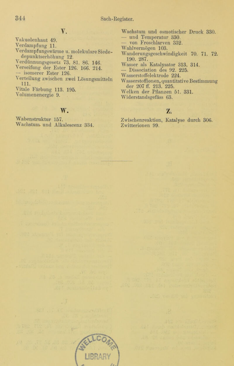 V. Vakuolenhaut 49. Verdampfung 11. Verdampfungswärme u. molekulare Siede- depunktserhöhung 12. Verdünnungsgesetz 73. 81. 86. 146. Verseifung der Ester 126. 166. 214. — isomerer Ester 126. ^ erteilung zwischen zwei Lösungsmitteln 111. Vitale Färbung 113. 195. Volumenenergie 9. w. Wabenstruktur 157. Wachstum, und Alkalescenz 334. Wachstum und osmotischer Druck 330. — und Temperatur 330. — von Froschlarven 332. Wahlvermögen 103. Wanderungsgeschwindigkeit 70. 71. 72. 190. 287. Wasser als Katalysator 313. 314. — Dissociation des 92. 225. Wasserstoffelektrode 224. Wasserstoffionen, quantitative Bestimmung der 207 ff. 213. 225. Welken der Pflanzen 51. 331. Widerstandsgefäss 63. z. Zwischenreaktion, Katalyse durch 306. Zwitterionen 99. LIBRARY