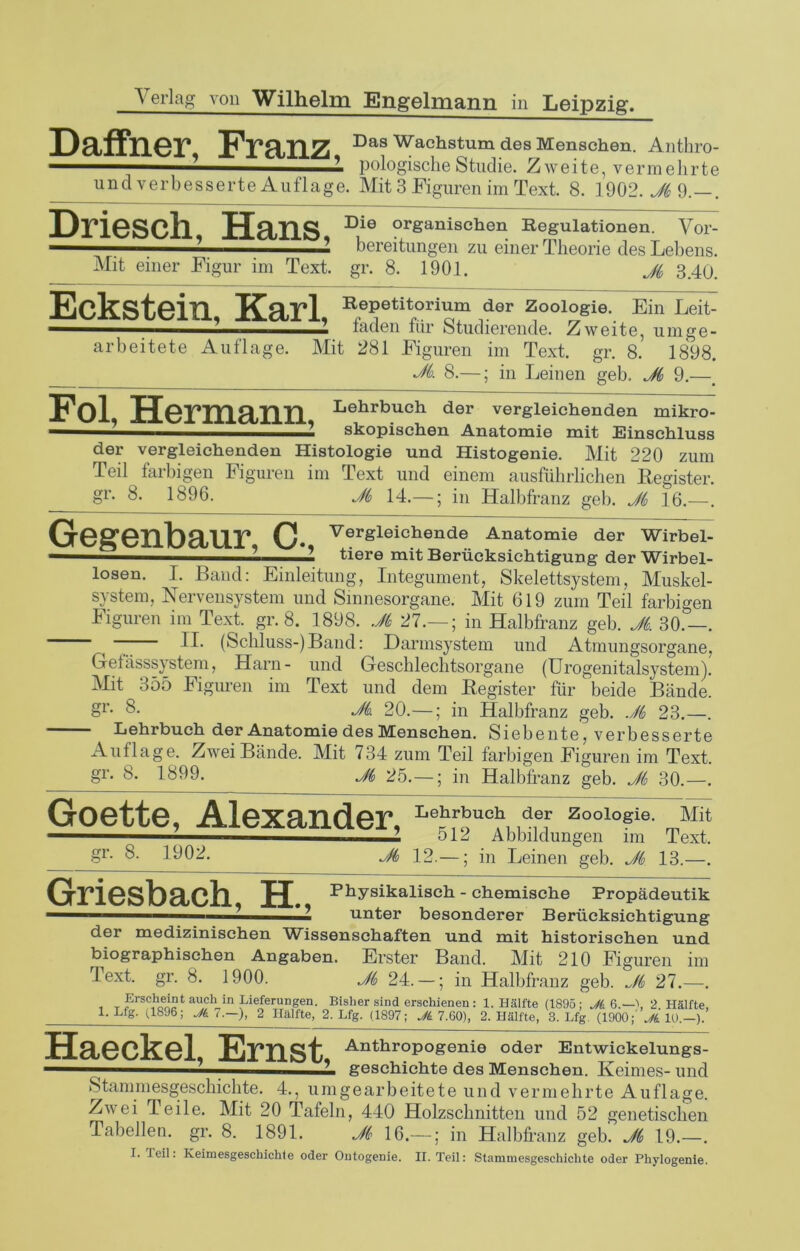 D&ffllGT TDas Wachstum des Menschen. Anthro- 1 1 pologische Studie. Zweite, vermehrte und verbesserte Auflage. Mit 3 Figuren im Text. 8. 1902.^9.—. Driesch, Hans, Die organischen Regulationen. Vor- —1 - 2 bereitungen zu einer Theorie des Lebens. Mit einer Figur im Text. gr. 8. 1901. Ji 3.40. Eckstein, Karl, Repetitorium der Zoologie. Ein Leit- laden für Studierende. Zweite, um ge- arbeitete Auflage. Mit 281 Figuren im Text. gr. 8. 1898. Jk 8.—; in Leinen geh. Ji 9.—. Hormaiin Lehrbucb der vergleichenden mikro- — 1 skopischen Anatomie mit Einschluss der vergleichenden Histologie und Histogenie. Mit 220 zum Teil farbigen Figuren im Text und einem ausführlichen Register, gr. 8. 1896. Ji 14.—; in Halbfranz geh. Ji 16.—. Gegenbaur C* VerSleichende Anatomie der Wirbel- -—■■■ 1 *’ tiere mit Berücksichtigung der Wirbel- losen. 1. Band: Einleitung, Integument, Skelettsystem, Muskel- system, Nervensystem und Sinnesorgane. Mit 619 zum Teil farbigen Figuren im Text. gr. 8. 1898. Ji 27.— ; in Halbfranz geh. Ji. 30.—. — M. (Schluss-)Band: Darmsystem und Atmungsorgane, Gelässsystem, Harn- und Geschlechtsorgane (Urogenitalsystem). Mit 355 Figuren im Text und dem Register für beide Bände. §r- 8. Jk. 20.—; in Halbfranz geh. Ji 23.—. Lehrbuch der Anatomie des Menschen. Siebente, verbesserte Auflage. Zwei Bände. Mit 734 zum Teil farbigen Figuren im Text, gr. 8. 1899. Ji 25.—; in Halbfranz geh. Ji 30.—. Goette, Alexander, Le?,r!?u<*, ,d,ef Zool°sie' Mi‘ ■■■ ■ 512 Abbildungen im Text, gr. 8. 1902. jfi 12.—; in Leinen geh. Ji 13.—. Griesbach, H.. Physikalisch - chemische Propädeutik ■■ ’ * 2 unter besonderer Berücksichtigung der medizinischen Wissenschaften und mit historischen und biographischen Angaben. Erster Band. Mit 210 Figuren im Text. gr. 8. 1900. Ji 24. —; in Halbfranz geh. Ji 27.—. Erscheint auch^in Lieferungen. Bisher sind erschienen: 1. Hälfte (1895: Ji 6.—\ 2 Hälfte, 1. Lfg. (1896; Jj 7.—), 2 Hälfte, 2. Lfg. (1897; Ji 7.60), 2. Hälfte, 3. Lfg (1900;' Jk 10.—). Haeckel, Ernst, Anthropogenie oder Entwickelungs- * ■ ■ ? geschichte des Menschen. Keimes- und Stammesgeschichte. 4., umgearbeitete und vermehrte Auflage. Zwei Teile. Mit 20 Tafeln, 440 Holzschnitten und 52 genetischen Tabellen, gr. 8. 1891. Ji 16.— ; in Halbfranz geb. Ji 19.—.