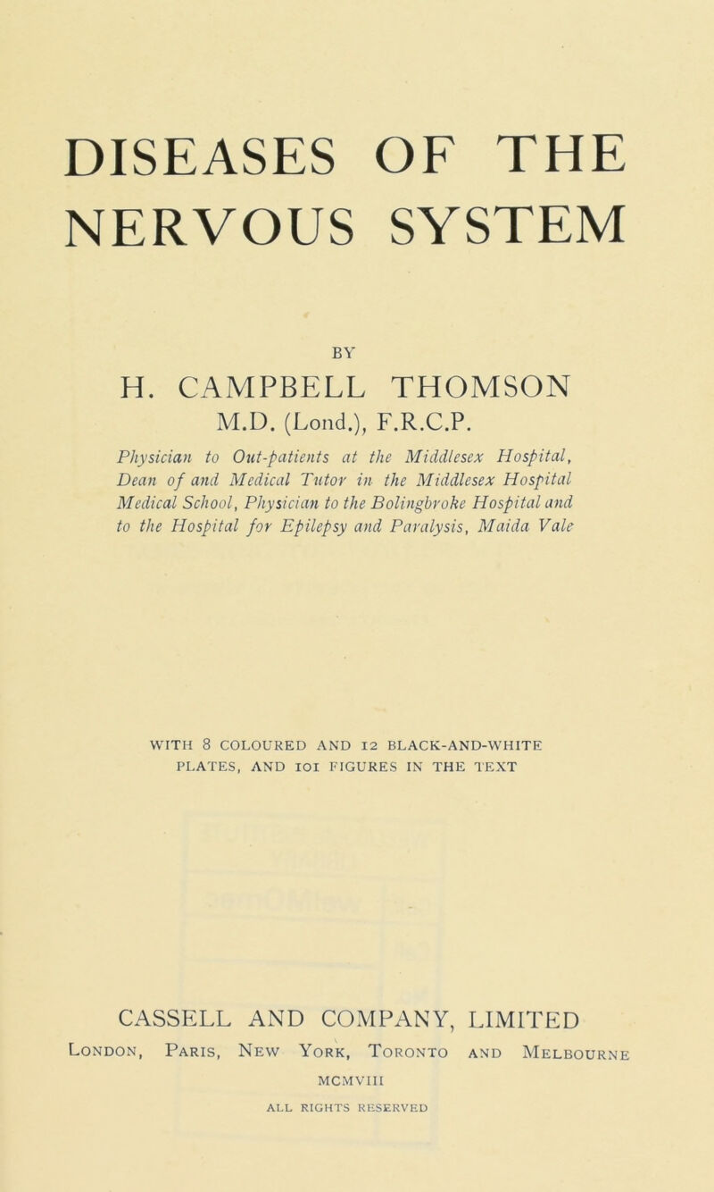 NERVOUS SYSTEM BY H. CAMPBELL THOMSON M.D. (Loud.), F.R.C.P. Physician to Out-patients at the Middlesex Hospital, Dean of and Medical Tutor in the Middlesex Hospital Medical School, Physician to the Bolingbrokc Hospital and to the Hospital for Epilepsy and Paralysis, Maida Vale WITH 8 COLOURED AND 12 BLACK-AND-WHITE PLATES, AND IOI FIGURES IN THE TEXT CASSELL AND COMPANY, LIMITED London, Paris, New York, Toronto and Melbourne MCMVIII ALL RIGHTS RESERVED