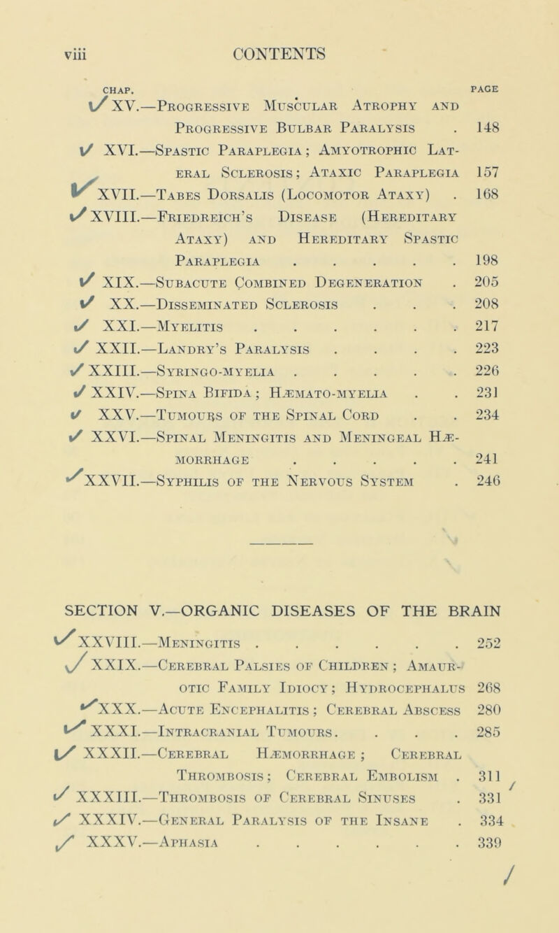 CHAP. PACE l/ XV.—Progressive Muscular Atrophy and Progressive Bulbar Paralysis . 148 l/ XVI.—Spastic Paraplegia ; Amyotrophic Lat- eral Sclerosis; Ataxic Paraplegia 157 v XVII.—Tabes Dorsalis (Locomotor Ataxy) . 168 XVIII.—Friedreich’s Disease (Hereditary Ataxy) and Hereditary Spastic Paraplegia . . . . .198 i/ XIX.—Subacute Combined Degeneration . 205 y/ XX.—Disseminated Sclerosis . . . 208 i/ XXI.—Myelitis ...... 217 */ XXII.—Landry’s Paralysis .... 223 \/ XXIII.—Syringo-myelia ..... 226 «/XXIV.—Spina Bifida ; Hemato-myelia . . 231 */ XXV.—Tumours of the Spinal Cord . . 234 y XXVI.—Spinal Meningitis and Meningeal Hae- morrhage ..... 241 *^XXVII.—Syphilis of the Nervous System . 246 SECTION V.—ORGANIC DISEASES OF THE BRAIN v/ XXVIII.—Meningitis ...... 252 y XXIX.—Cerebral Palsies of Children ; Amaur- otic Family Idiocy; Hydrocephalus ^XXX .—Acute Encephalitis ; Cerebral Abscess XXXI.—Intracranial Tumours. 1/ XXXII.—Cerebral Hemorrhage ; Cerebral 268 280 285 Thrombosis; Cerebral Embolism . 311 t/ XXXIII.—Thrombosis of Cerebral Sinuses . 331 y XXXIV.—General Paralysis of the Insane . 334 y XXXV.—Aphasia ...... 339 /