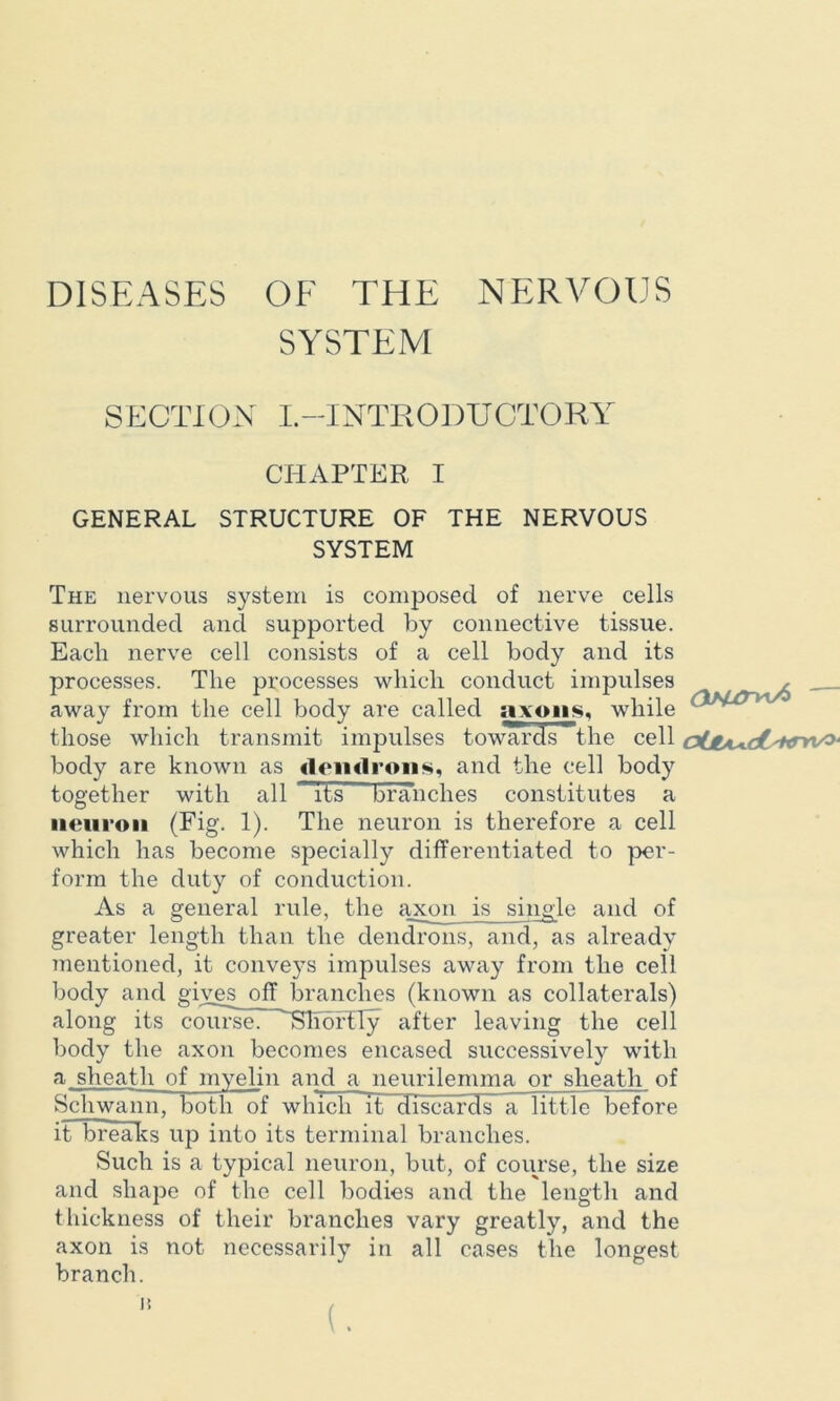 DISEASES OE THE NERVOUS SYSTEM SECTION I.—INTRODUCTORY CHAPTER I GENERAL STRUCTURE OF THE NERVOUS SYSTEM The nervous system is composed of nerve cells surrounded and supported by connective tissue. Eacli nerve cell consists of a cell body and its processes. The processes which conduct impulses , away from the cell body are called axons, while ' those which transmit impulses towards' the cell body are known as riontfroiis, and the cell body together with all Its branches constitutes a neuron (Fig. 1). The neuron is therefore a cell which has become specially differentiated to per- form the duty of conduction. As a general rule, the axon is single and of greater length than the dendrons, and, as already mentioned, it conveys impulses away from the cell body and gives off branches (known as collaterals) along its course! Slforfly after leaving the cell body the axon becomes encased successively with a sheath of myelin and a neurilemma or sheath of Schwann, both of which it discards a little before it breaks up into its terminal branches. Such is a typical neuron, but, of course, the size and shape of the cell bodies and the length and thickness of their branches vary greatly, and the axon is not necessarily in all cases the longest branch. (