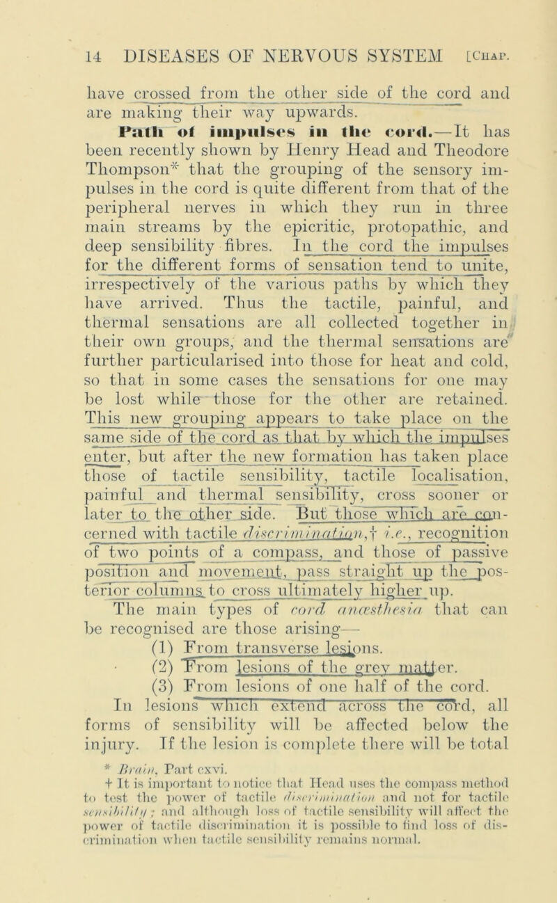 have crossed from the other side of the cord and are making their way upwards. Path ol Impulses In the cord.—It has been recently shown by Ilenry Head and Theodore Thompson* that the grouping of the sensory im- pulses in the cord is quite different from that of the peripheral nerves in which they run in three main streams by the epicritic, protopathic, and deep sensibility fibres. In the cord the impulses for the different forms of sensation tend to unite, irrespectively of the various paths by which they have arrived. Thus the tactile, painful, and thermal sensations are all collected together in their own groups, and the thermal sensations are further particularised into those for heat and cold, so that in some cases the sensations for one may be lost while those for the other are retained. This new grouping appears to take place on the same side of the cord as that bywhich the impulses enter, but after the new formation lias taken place those of tactile sensibility, tactile localisation, painful and thermal sensibility, cross sooner or later to. thc_jothei\jside. But those which nre con- cerned with tactile discriminotion,f i.c., recognition of two points of a compass, and those of passive position and movement, pass straight- up the pos- torior columns io cross ultinudoly higher up. The main types of cord ancesthesia that can be recognised are those arising— (1) From transverse lemons. (2) From lesions of the grev matter. (3) From lesions of one half of the cord. In lesionsT wlncli extend across the coVd, all forms of sensibility will be affected below the injury. If the lesion is complete there will be total * Brain, Part cxvi. + It is important to notice that Head uses the compass method to test the power of tactile (fixcri/nii/ation and not for tactile senntbili/i/; and although loss of tactile sensibility will affect the power of tactile discrimination it is possible to find loss of dis- crimination when tactile sensibility remains normal.