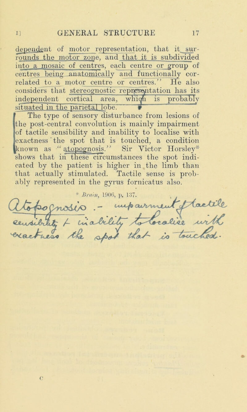 dependent of motor representation, that it sur- rounds the motor zone, and that it is subdivided ■ ■ ■■ — ———J ii ■■■■ 11 i ■■ ■ . , . . ——^ into a mosaic of centres, each centre or group of centres being ^anatomically and functionally cor- related to & motor centre or centres/ ’ He also considers that stereognostic representation has its independent cortical area] wliiqh is probably situated in the parietaTToBe. 9 The type of sensory disturbance from lesions of the post-central convolution is mainly impairment of tactile sensibility and inability to localise with exactness' the spot that is touched, a condition known as “ atopognosis.” Sir Victor Horsley* shows that in these circumstances the spot indi- cated by the patient is higher in the limb than that actually stimulated. Tactile sense is prob- ably represented in the gyrus fornicatus also.