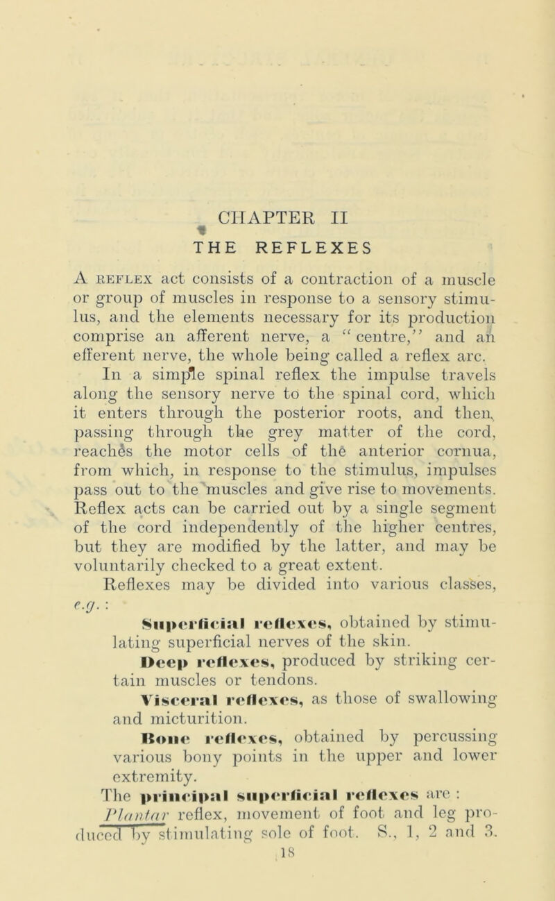 CHAPTER II % THE REFLEXES A reflex act consists of a contraction of a muscle or group of muscles in response to a sensory stimu- lus, and the elements necessary for its production comprise an afferent nerve, a “centre,” and ah efferent nerve, the whole being called a reflex arc. In a simple spinal reflex the impulse travels along the sensory nerve to the spinal cord, which it enters through the posterior roots, and them, passing through the grey matter of the cord, reaches the motor cells of the anterior cornua, from which, in response to the stimulus, impulses pass out to the muscles and give rise to movements. Reflex acts can be carried out by a single segment of the cord independently of the higher centres, but they are modified by the latter, and may be voluntarily checked to a great extent. Reflexes may be divided into various classes, e.cj. : Superficial relieves, obtained by stimu- lating superficial nerves of the skin. Deep relieves, produced by striking cer- tain muscles or tendons. Visceral relieves, as those of swallowing and micturition. Bone relieves, obtained by percussing various bony points in the upper and lower extremity. The principal superficial relieves are : Plantar reflex, movement of foot and leg pro- duced by stimulating sole of foot. S., 1, 2 and 3.