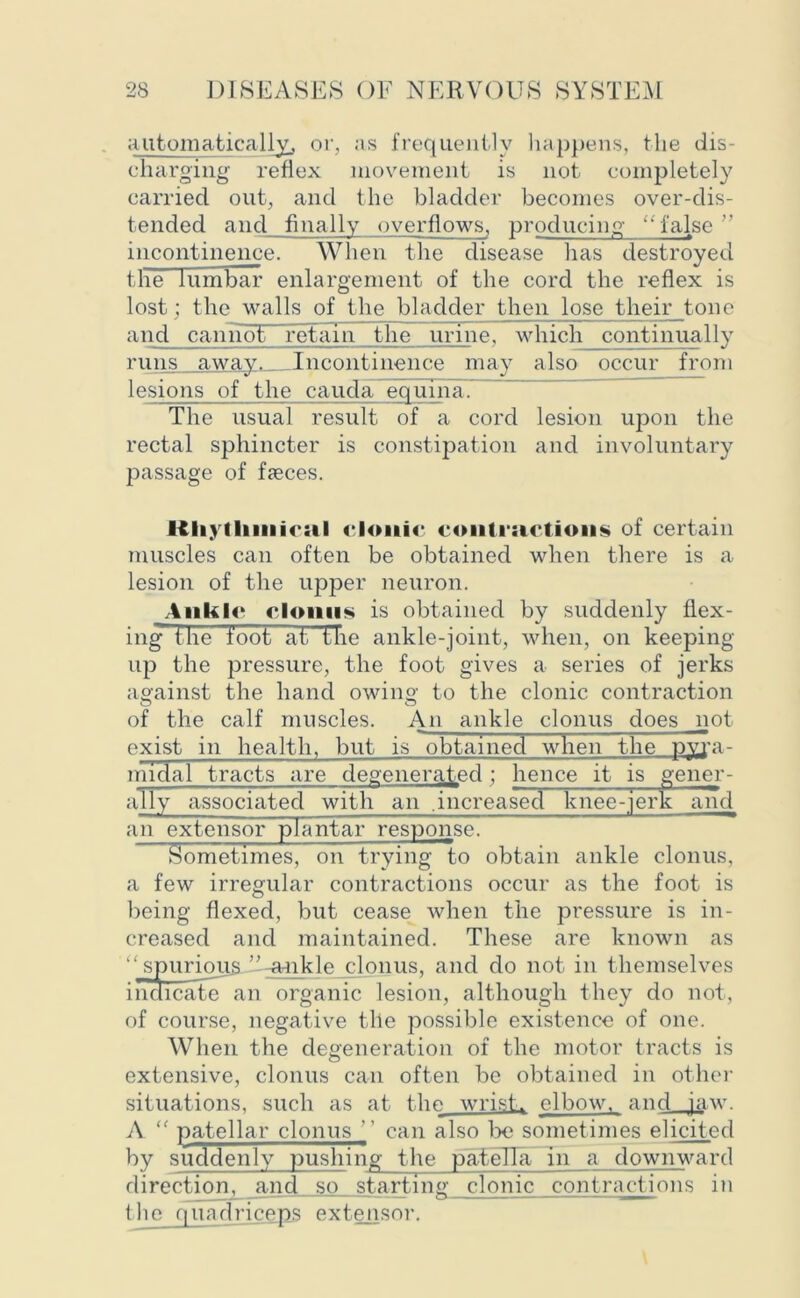 automatically, or, as frequently happens, the dis- charging reflex movement is not completely carried out, and the bladder becomes over-dis- tended and finally overflows, producing '‘ false ” incontinence. When the disease has destroyed the lumbar enlargement of the cord the reflex is lost ; the walls of the bladder then lose their tone and caniioF retain the urine, which continually runs away. Incontinence may also occur from lesions of the cauda equina. The usual result of a cord lesion upon the rectal sphincter is constipation and involuntary passage of fseces. Itliytliiiiirsil clonic contractions of certain muscles can often be obtained when there is a lesion of the upper neuron. Ankle clonus is obtained by suddenly flex- ing the foot at the ankle-joint, when, on keeping up the pressure, the foot gives a series of jerks against the hand owing to the clonic contraction of the calf muscles. An ankle clonus does not exist in health, but is obtained when the pyra- midal tracts are degenerated; hence it is gener- ally associated with an .increased knee-jerk and an extensor plantar response! Sometimes, on trying to obtain ankle clonus, a few irregular contractions occur as the foot is being flexed, but cease when the pressure is in- creased and maintained. These are known as “spurious ”-ankle clonus, and do not in themselves indicate an organic lesion, although they do not, of course, negative tile possible existence of one. When the degeneration of the motor tracts is extensive, clonus can often be obtained in other situations, such as at the wrist, elbow, and jaw. A “ patellar clonus ’’ can also be sometimes elicited by suddenly pushing the patella in a downward direction, and so starting clonic contractions in the quadriceps extensor.