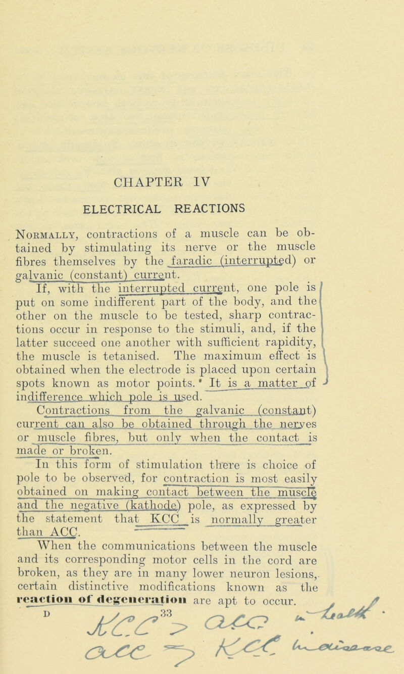 ELECTRICAL REACTIONS Normally, contractions of a muscle can be ob- tained by stimulating its nerve or the muscle galvanic (constant! current. If, with the interrupted current, one pole is put on some indifferent part of the body, and the other on the muscle to be tested, sharp contrac- tions occur in response to the stimuli, and, if the latter succeed one another with sufficient rapidity, the muscle is tetanised. The maximum effect is obtained when the electrode is placed upon certain spots known as motor points. * It is a matter of indifference which pole is used. Contractions from the galvanic„__(constan.t) current can also be obtained through the nerwes or muscle fibres, but only when the contact is made or broken. In this form of stimulation there is choice of pole to be observed, for contraction is most easily obtained on making contact between the niiiscl^ and the negative (kathode) pole, as expressed by the statement that KCC is normally greater than ACC. When the communications between the muscle and its corresponding motor cells in the cord are broken, as they are in many lower neuron lesions, certain distinctive modifications known as the reaction o ' D