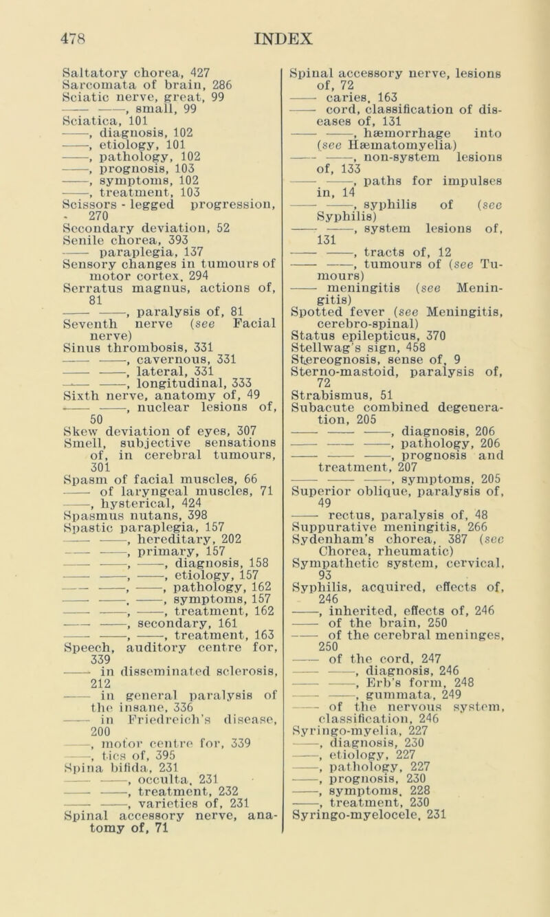 Saltatory chorea, 427 Sarcomata of brain, 286 Sciatic nerve, great, 99 , small, 99 Sciatica, 101 , diagnosis, 102 , etiology, 101 , pathology, 102 , prognosis, 103 , symptoms, 102 , treatment, 103 Scissors - legged progression, - 270 Secondary deviation, 52 Senile chorea, 393 paraplegia, 137 Sensory changes in t umours of motor cortex. 294 Serratus magnus, actions of, 81 , paralysis of, 81 Seventh nerve (see Facial nerve) Sinus thrombosis, 331 , cavernous, 331 , lateral, 331 —— , longitudinal, 333 Sixth nerve, anatomy of, 49 , nuclear lesions of, 50 Skew deviation of eyes, 307 Smell, subjective sensations of, in cerebral tumours, 301 Spasm of facial muscles, 66 — of laryngeal muscles, 71 —, hysterical, 424 Spasmus nutans, 398 Spastic paraplegia, 157 , hereditary, 202 , primary, 157 — , , diagnosis, 158 , , etiology, 157 — , , pathology, 162 . , symptoms, 157 , , treatment, 162 , secondary, 161 , , treatment, 163 Speech, auditory centre for, 339 in disseminated sclerosis, 212 in general paralysis of the insane, 336 in Friedreich’s disease, 200 —, motor centre for, 339 , tics of, 395 Spina bifida, 231 , occulta, 231 — , treatment, 232 , varieties of, 231 Spinal accessory nerve, ana- tomy of, 71 Spinal accessory nerve, lesions of, 72 caries. 163 cord, classification of dis- eases of, 131 ——, haemorrhage into (see Haematomyelia) , non-system lesions of, 133 —, paths for impulses in, 14 , syphilis of (sec Syphilis) , system lesions of, 131 , tracts of, 12 , tumours of (see Tu- mours) meningitis (see Menin- gitis) Spotted fever (see Meningitis, cerebro-spinal) Status epilepticus, 370 Stellwag’s sign, 458 Stereognosis, sense of, 9 Sterno-mastoid, paralysis of, 72 Strabismus, 51 Subacute combined degenera- tion, 205 , diagnosis, 206 —— , pathology, 206 , prognosis and treatment, 207 , symptoms, 205 Superior oblique, paralysis of, 49 —— rectus, paralysis of, 48 Suppurative meningitis, 266 Sydenham’s chorea, 387 (see Chorea, rheumatic) Sympathetic system, cervical, 93 Syphilis, acquired, effects of, 246 , inherited, effects of, 246 of the brain, 250 of the cerebral meninges, 250 of the cord, 247 —, diagnosis, 246 —, Erb’s form, 248 - , gum m at a, 249 — of the nervous system, classification, 246 Syringo-myelia, 227 —, diagnosis, 230 , etiology, 227 —, pathology, 227 , prognosis, 230 , symptoms. 228 , treatment, 230 Syringo-myelocele, 231