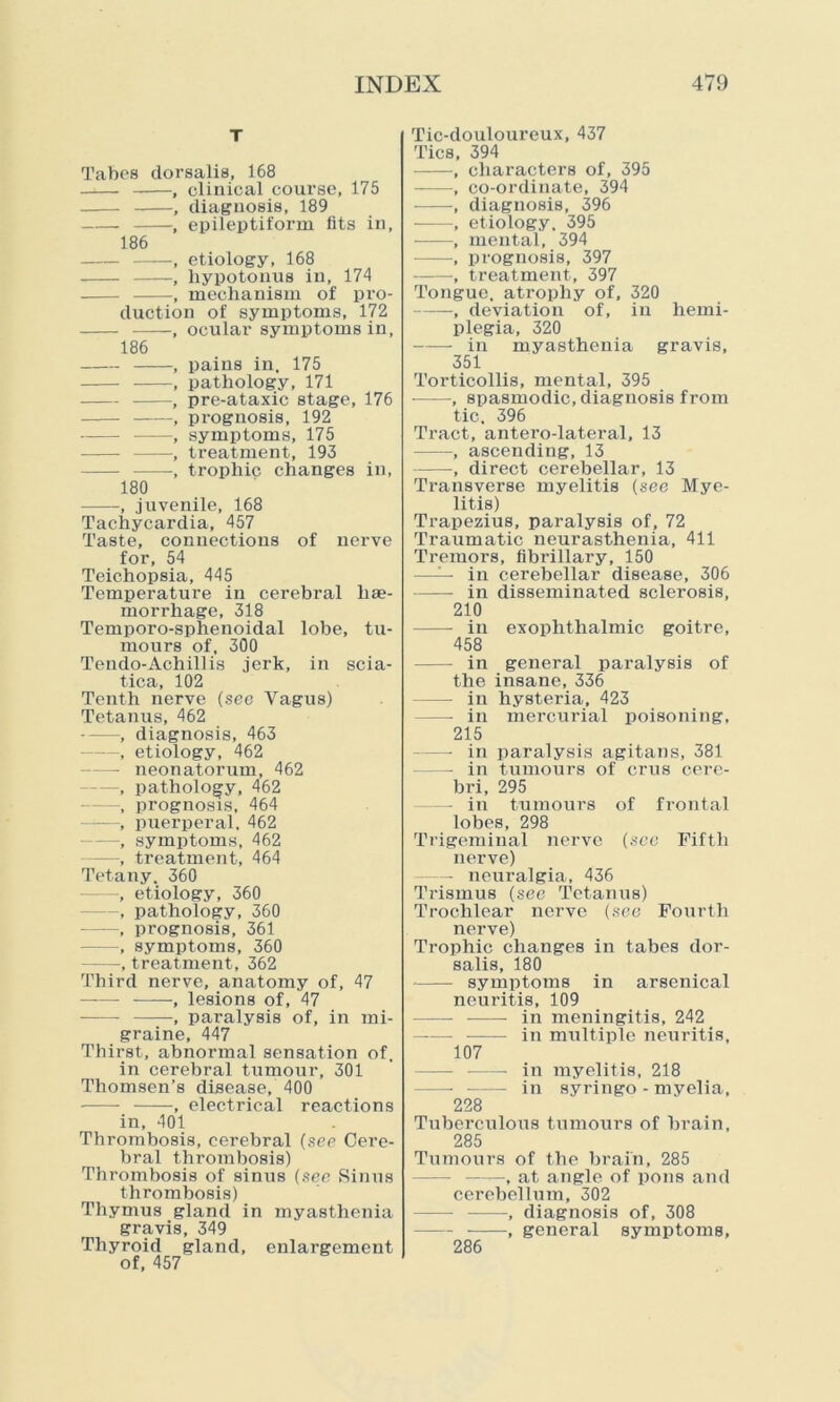 T Tabes dorsalis, 168 , clinical course, 175 , diagnosis, 189 , epileptiform fits in, 186 , etiology, 168 , liypotonus in, 174 , mechanism of pro- duction of symptoms, 172 , ocular symptoms in, 186 , pains in, 175 , pathology, 171 ——, pre-ataxic stage, 176 ——, prognosis, 192 , symptoms, 175 , treatment, 193 , trophic changes in, 180 -, juvenile, 168 Tachycardia, 457 Taste, connections of nerve for, 54 Teichopsia, 445 Temperature in cerebral hae- morrhage, 318 Temporo-sphenoidal lobe, tu- mours of, 300 Tendo-Achillis jerk, in scia- tica, 102 Tenth nerve (sec Vagus) Tetanus, 462 , diagnosis, 463 —, etiology, 462 —• neonatorum, 462 —, pathology, 462 —, prognosis, 464 , puerperal, 462 —, symptoms, 462 , treatment, 464 Tetany. 360 —, etiology, 360 —, pathology, 360 , prognosis, 361 —, symptoms, 360 , treatment, 362 Third nerve, anatomy of, 47 , lesions of, 47 , paralysis of, in mi- graine, 447 Thirst, abnormal sensation of, in cerebral tumour, 301 Thomsen’s disease, 400 , electrical reactions in, 401 Thrombosis, cerebral (see Cere- bral thrombosis) Thrombosis of sinus (see Sinus thrombosis) Thymus gland in myasthenia gravis, 349 Thyroid gland, enlargement of, 457 Tic-douloureux, 437 Tics, 394 , characters of, 395 , co-ordinate, 394 , diagnosis, 396 , etiology. 395 ——•, mental, 394 , prognosis, 397 , treatment, 397 Tongue, atrophy of, 320 , deviation of, in hemi- plegia, 320 ——- in myasthenia gravis, 351 Torticollis, mental, 395 , spasmodic, diagnosis from tic. 396 Tract, antero-lateral, 13 , ascending, 13 —, direct cerebellar, 13 Transverse myelitis (see Mye- litis) Trapezius, paralysis of, 72 Traumatic neurasthenia, 411 Tremors, fibi’illary, 150 —— in cerebellar disease, 306 in disseminated sclerosis, 210 in exophthalmic goitre, 458 in general paralysis of the insane, 336 — in hysteria, 423 — in mercurial poisoning, 215 —• in paralysis agitans, 381 — in tumours of crus cere- bri, 295 — in tumours of frontal lobes, 298 Trigeminal nerve (see Fifth nerve) — neuralgia, 436 Trismus (see Tetanus) Trochlear nerve (see Fourth nerve) Trophic changes in tabes dor- salis, 180 symptoms in arsenical neuritis, 109 in meningitis, 242 -— in multiple neuritis, 107 in myelitis, 218 — in syringo - myelia, 228 Tuberculous tumours of brain, 285 Tumours of the brain, 285 —, at angle of pons and cerebellum, 302 — , diagnosis of, 308 , general symptoms, 286