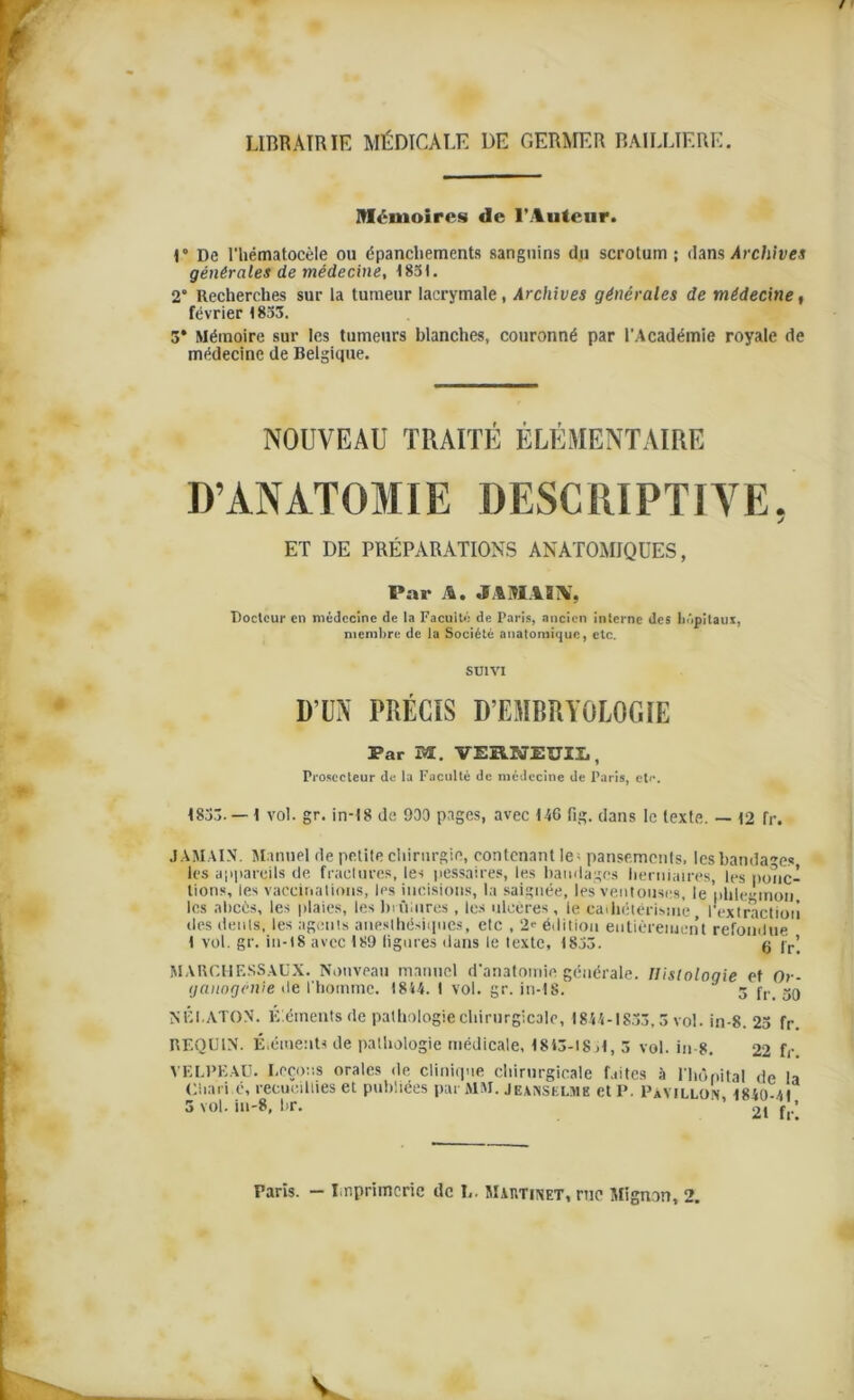 LIBRAIRIE MÉDICALE DE GERMER BAILLIERE. Mémoires de l’Auteur. 1° De I'hëmatocèle ou épanchements sanguins du scrotum; dans Archives générales de médecine, 4851. 2° Recherches sur la tumeur lacrymale, Archives générales de médecine, février 1833. 3* Mémoire sur les tumeurs blanches, couronné par l'Académie royale de médecine de Belgique. NOUVEAU TRAITÉ ÉLÉMENTAIRE D’ANATOMIE DESCRIPTIVE. ET DE PRÉPARATIONS ANATOMIQUES, Par A. JAMAIS, Doclcur en médecine de la Facuité de Paris, ancien interne des hôpitaux, membre de la Société anatomique, etc. SUIVI D’UN PRÉCIS D’EMBRYOLOGIE Par M. VERNEUII. , Proscctcur de la Faculté de médecine de Paris, etc. 1833. — 1 vol. gr. in-18 de 930 pages, avec 44G fig. dans le texte. — 12 fr. JAMAIS. Manuel de petite chirurgie, contenant le; pansements, les bandages les appareils de fractures, les pessaires, les bandages herniaires, les ponc- tions, les vaccinations, les incisions, la saignée, les ventouses, le phlegmon les abcès, les plaies, les brûlures, les ulcères, le cathétérisme l'extraction des dénis, les agents anesthésiques, etc , 2* édition entièrement refondue 1 vol. gr. in-18 avec 189 figures dans le texte, 1833. g jrj MARCHF.SSAUX. Nouveau manuel d'anatomie générale. Histologie et Or- ganogénie de l'homme. 1844. I vol. gr. in-18. 3 j,. 39 NÉI.ATON. Éléments de pathologie chirurgicale, 1844-1853,3 vol. in-8. 23 fr. REQUIN. Éléments de pathologie médicale, 1845-18,1, 5 vol. in-8. 22 fr VELPEAU. Leçons orales de clinique chirurgicale faites à l'hôpital de la Ciiari.é, recueillies et publiées par MM. Jeanselme et P. Pavillon 1840-41 3 vol. iu-8, br. ' ’ 21 * ’