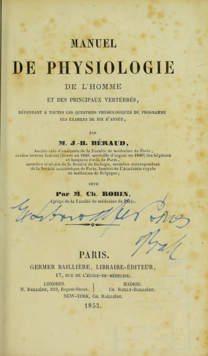 DE PHYSIOLOGIE DE L’HOMME ET DES PRINCIPAUX VERTÉBRÉS, RÉPONDANT A TOUTES LES QUESTIONS PHYSIOLOGIQUES DU PROGRAMME DES EXAMENS DE FIN D’ANNÉE , PAR M. J-B. BÉRAUD, Ancien aide d’anatomie de la Faculté' de me'decine de Paris , ancien interne lauréat (livres en 1818, médaille d’argent eu 1849) des hôpitaux et hospices civils de Paris , membre titulaire de la Société de biologie, membre correspondant de la Société anatomique de Paris, lauréat de l’Académie royale de médecine de Belgique ; REVU GERMER BAILLIÈRE, LIBRAIRE-ÉDITEUR, 17, RUE DE L’ÉCOLE-DE-MÉDECINE. LONDRES. | MADRID. H. Baillière, 219, Regenl-Strect. | Ch. Bailly-Baillière. NEW-YORK, Ch. Baillière. 1853.