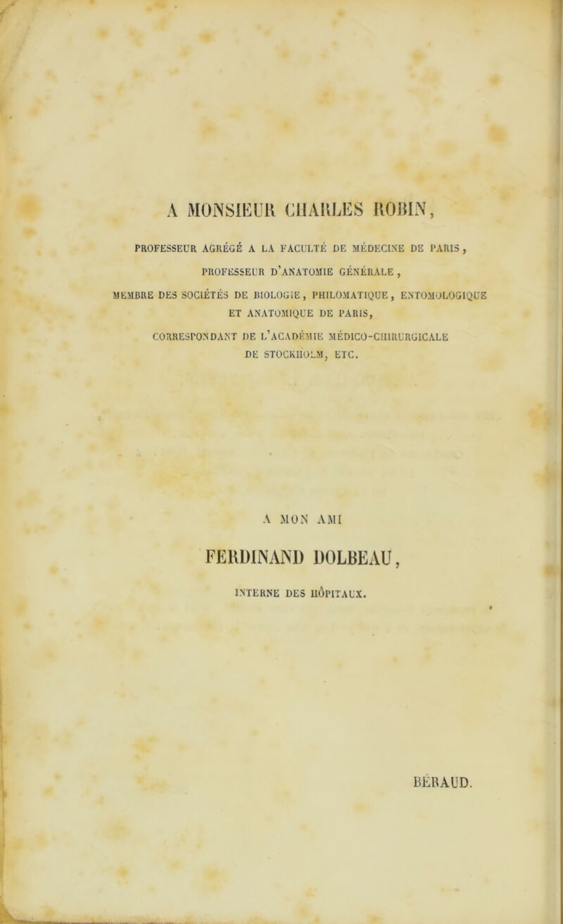 A MONSIEUR CHARLES IlORIN, PROFESSEUR AGRÉGÉ A LA FACULTÉ DE MÉDECINE DE PARIS , PROFESSEUR D’ANATOMIE GÉNÉRALE , MEMBRE DES SOCIÉTÉS DE BIOLOGIE, PHILOMATIQUE, ENTOMOLOGIQUE ET ANATOMIQUE DE PARIS, CORRESPONDANT DE L’ACADÉMIE MÉDICO-CHIRURGICALE DE STOCKHOLM, ETC. A MON AMI FERDINAND DOLBEAU, INTERNE DES HOPITAUX.