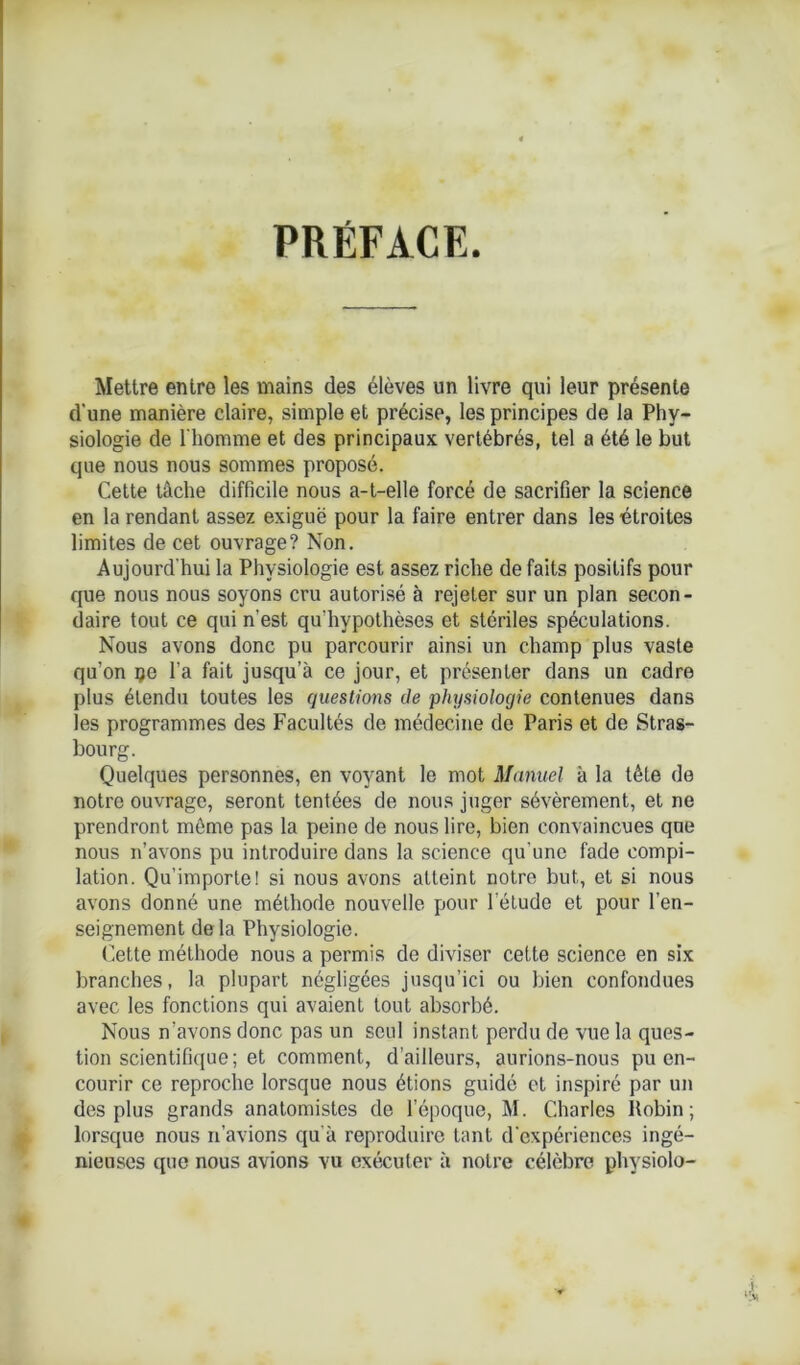 PRÉFACE. Mettre entre les mains des élèves un livre qui leur présente d'une manière claire, simple et précise, les principes de la Phy- siologie de l'homme et des principaux vertébrés, tel a été le but que nous nous sommes proposé. Cette tâche difficile nous a-t-elle forcé de sacrifier la science en la rendant assez exiguë pour la faire entrer dans les étroites limites de cet ouvrage? Non. Aujourd'hui la Physiologie est assez riche de faits positifs pour que nous nous soyons cru autorisé à rejeter sur un plan secon- daire tout ce qui n’est qu'hvpothèses et stériles spéculations. Nous avons donc pu parcourir ainsi un champ plus vaste qu’on çe l’a fait jusqu’à ce jour, et présenter dans un cadre plus étendu toutes les questions de physiologie contenues dans les programmes des Facultés de médecine de Paris et de Stras- bourg. Quelques personnes, en voyant le mot Manuel à la tête de notre ouvrage, seront tentées de nous juger sévèrement, et ne prendront môme pas la peine de nous lire, bien convaincues que nous n’avons pu introduire dans la science qu'une fade compi- lation. Qu’importe! si nous avons atteint notre but, et si nous avons donné une méthode nouvelle pour l’étude et pour l’en- seignement delà Physiologie. Cette méthode nous a permis de diviser cette science en six branches, la plupart négligées jusqu’ici ou bien confondues avec les fonctions qui avaient tout absorbé. Nous n’avons donc pas un seul instant perdu de vue la ques- tion scientifique; et comment, d’ailleurs, aurions-nous pu en- courir ce reproche lorsque nous étions guidé et inspiré par un des plus grands anatomistes de l’époque, M. Charles Robin; lorsque nous n’avions qu'à reproduire tant d’expériences ingé- nieuses que nous avions vu exécuter à notre célèbre physiolo-