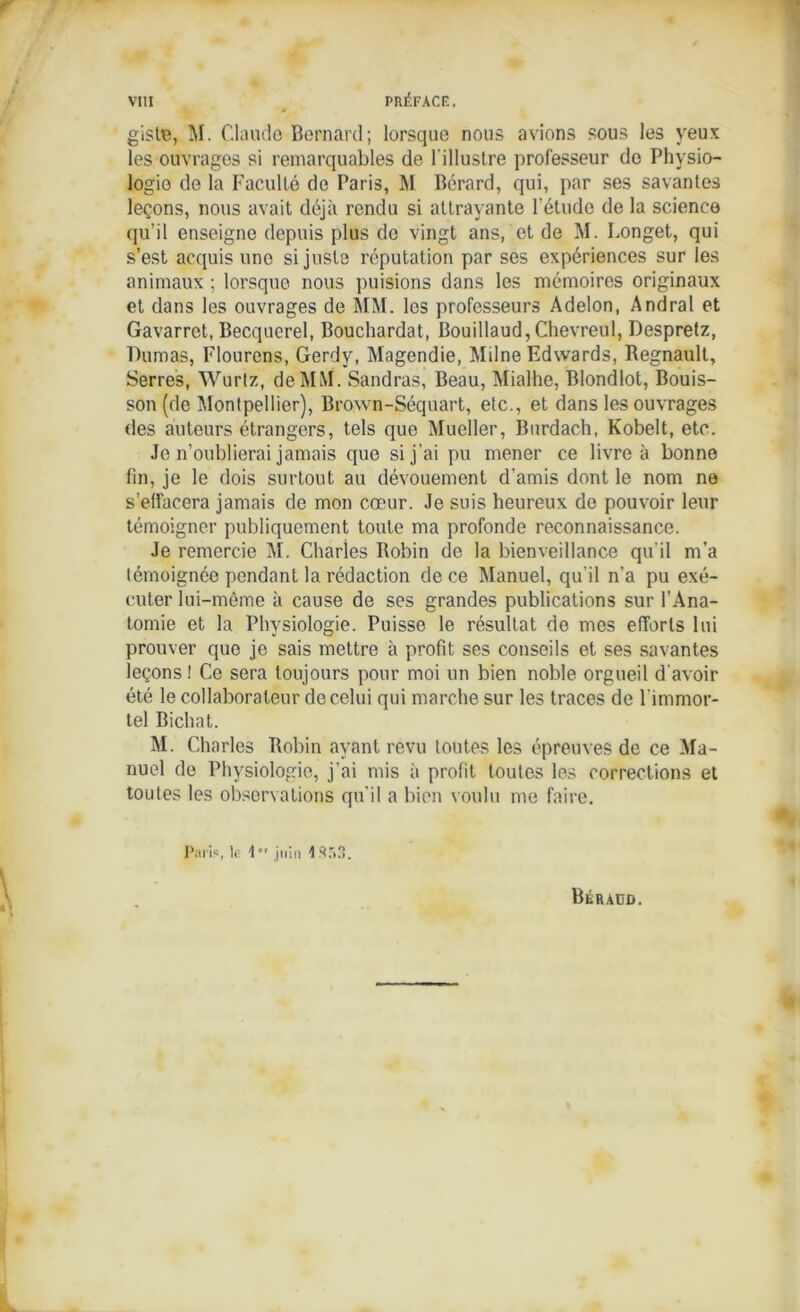 giste, M. Claude Bernard; lorsque nous avions sous les yeux les ouvrages si remarquables de l'illustre professeur de Physio- logie de la Faculté de Paris, M Bérard, qui, par ses savantes leçons, nous avait déjà rendu si attrayante l’étude de la science qu’il enseigne depuis plus de vingt ans, et de M. Longet, qui s’est acquis une si juste réputation par ses expériences sur les animaux ; lorsque nous puisions dans les mémoires originaux et dans les ouvrages de MM. les professeurs Adelon, Andral et Gavarret, Becquerel, Bouchardat, Bouillaud, Chevreul, Despretz, Dumas, Flourens, Gerdy, Magendie, Milne Edwards, Régnault, Serres, Wurtz, de MM. Sandras, Beau, Mialhe, Blondlot, Bouis- son (de Montpellier), Brown-Séquart, etc., et dans les ouvrages des auteurs étrangers, tels que Mueller, Burdach, Kobelt, etc. Je n’oublierai jamais que si j'ai pu mener ce livre à bonne fin, je le dois surtout au dévouement d’amis dont le nom ne s’effacera jamais de mon cœur. Je suis heureux de pouvoir leur témoigner publiquement toute ma profonde reconnaissance. Je remercie M. Charles Robin de la bienveillance qu'il m’a témoignée pendant la rédaction de ce Manuel, qu'il n'a pu exé- cuter lui-même à cause de ses grandes publications sur l’Ana- tomie et la Physiologie. Puisse le résultat de mes efforts lui prouver que je sais mettre à profit ses conseils et ses savantes leçons ! Ce sera toujours pour moi un bien noble orgueil d'avoir été le collaborateur de celui qui marche sur les traces de l'immor- tel Bichat. M. Charles Robin ayant revu toutes les épreuves de ce Ma- nuel de Physiologie, j’ai mis à profit toutes les corrections et toutes les observations qu’il a bien voulu me faire. Paris, lf 1  juin 1 Sr>.'>.